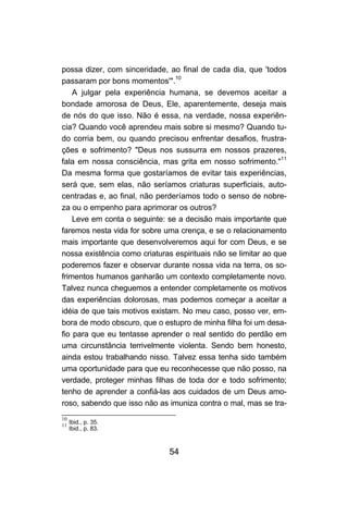 possa dizer, com sinceridade, ao final de cada dia, que 'todos
passaram por bons momentos'".10
    A julgar pela experiência humana, se devemos aceitar a
bondade amorosa de Deus, Ele, aparentemente, deseja mais
de nós do que isso. Não é essa, na verdade, nossa experiên-
cia? Quando você aprendeu mais sobre si mesmo? Quando tu-
do corria bem, ou quando precisou enfrentar desafios, frustra-
ções e sofrimento? "Deus nos sussurra em nossos prazeres,
fala em nossa consciência, mas grita em nosso sofrimento."11
Da mesma forma que gostaríamos de evitar tais experiências,
será que, sem elas, não seríamos criaturas superficiais, auto-
centradas e, ao final, não perderíamos todo o senso de nobre-
za ou o empenho para aprimorar os outros?
    Leve em conta o seguinte: se a decisão mais importante que
faremos nesta vida for sobre uma crença, e se o relacionamento
mais importante que desenvolveremos aqui for com Deus, e se
nossa existência como criaturas espirituais não se limitar ao que
poderemos fazer e observar durante nossa vida na terra, os so-
frimentos humanos ganharão um contexto completamente novo.
Talvez nunca cheguemos a entender completamente os motivos
das experiências dolorosas, mas podemos começar a aceitar a
idéia de que tais motivos existam. No meu caso, posso ver, em-
bora de modo obscuro, que o estupro de minha filha foi um desa-
fio para que eu tentasse aprender o real sentido do perdão em
uma circunstância terrivelmente violenta. Sendo bem honesto,
ainda estou trabalhando nisso. Talvez essa tenha sido também
uma oportunidade para que eu reconhecesse que não posso, na
verdade, proteger minhas filhas de toda dor e todo sofrimento;
tenho de aprender a confiá-las aos cuidados de um Deus amo-
roso, sabendo que isso não as imuniza contra o mal, mas se tra-
10
11
   Ibid., p. 35.
   Ibid., p. 83.



                               54
 
