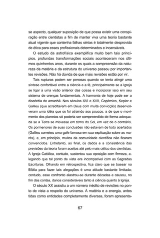 se aspecto, qualquer suposição de que possa existir uma conspi-
ração entre cientistas a fim de manter viva uma teoria bastante
atual vigente que contenha falhas sérias é totalmente desprovida
de ética para esses profissionais determinados e incansáveis.
   O estudo da astrofísica exemplifica muito bem tais princí-
pios, profundas transformações sociais aconteceram nos últi-
mos quinhentos anos, durante os quais a compreensão da natu-
reza da matéria e da estrutura do universo passou por importan-
tes revisões. Não há dúvida de que mais revisões estão por vir.
   Tais rupturas podem ser penosas quando se tenta atingir uma
síntese confortável entre a ciência e a fé, principalmente se a Igreja
se ligar a uma visão anterior das coisas e incorporar isso em seu
sistema de crenças fundamentais. A harmonia de hoje pode ser a
discórdia de amanhã. Nos séculos XVI e XVII, Copérnico, Kepler e
Galileu (que acreditavam em Deus com muita convicção) desenvol-
veram uma idéia que os foi atraindo aos poucos: a de que o movi-
mento dos planetas só poderia ser compreendido de forma adequa-
da se a Terra se movesse em torno do Sol, em vez de o contrário.
Os pormenores de suas conclusões não estavam de todo acertados
(Galileu cometeu uma gafe famosa em sua explicação sobre as ma-
rés), e, em princípio, muitos da comunidade científica não ficaram
convencidos. Entretanto, ao final, os dados e a consistência das
previsões da teoria foram aceitos até pelo mais cético dos cientistas.
A Igreja Católica, contudo, sustentou sua oposição com firmeza, a-
legando que tal ponto de vista era incompatível com as Sagradas
Escrituras. Olhando em retrospectiva, fica claro que se basear na
Bíblia para fazer tais alegações é uma atitude bastante limitada;
contudo, esse confronto alastrou-se durante décadas e causou, no
fim das contas, danos consideráveis tanto à ciência quanto à Igreja.
   O século XX assistiu a um número inédito de revisões no pon-
to de vista a respeito do universo. A matéria e a energia, antes
tidas como entidades completamente diversas, foram apresenta-


                                 67
 
