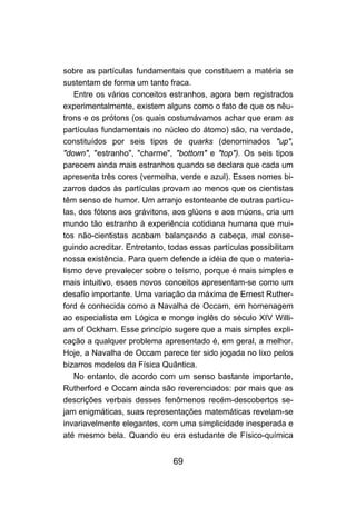 sobre as partículas fundamentais que constituem a matéria se
sustentam de forma um tanto fraca.
   Entre os vários conceitos estranhos, agora bem registrados
experimentalmente, existem alguns como o fato de que os nêu-
trons e os prótons (os quais costumávamos achar que eram as
partículas fundamentais no núcleo do átomo) são, na verdade,
constituídos por seis tipos de quarks (denominados "up",
"down", "estranho", "charme", "bottom" e "top"). Os seis tipos
parecem ainda mais estranhos quando se declara que cada um
apresenta três cores (vermelha, verde e azul). Esses nomes bi-
zarros dados às partículas provam ao menos que os cientistas
têm senso de humor. Um arranjo estonteante de outras partícu-
las, dos fótons aos grávitons, aos glúons e aos múons, cria um
mundo tão estranho à experiência cotidiana humana que mui-
tos não-cientistas acabam balançando a cabeça, mal conse-
guindo acreditar. Entretanto, todas essas partículas possibilitam
nossa existência. Para quem defende a idéia de que o materia-
lismo deve prevalecer sobre o teísmo, porque é mais simples e
mais intuitivo, esses novos conceitos apresentam-se como um
desafio importante. Uma variação da máxima de Ernest Ruther-
ford é conhecida como a Navalha de Occam, em homenagem
ao especialista em Lógica e monge inglês do século XIV Willi-
am of Ockham. Esse princípio sugere que a mais simples expli-
cação a qualquer problema apresentado é, em geral, a melhor.
Hoje, a Navalha de Occam parece ter sido jogada no lixo pelos
bizarros modelos da Física Quântica.
   No entanto, de acordo com um senso bastante importante,
Rutherford e Occam ainda são reverenciados: por mais que as
descrições verbais desses fenômenos recém-descobertos se-
jam enigmáticas, suas representações matemáticas revelam-se
invariavelmente elegantes, com uma simplicidade inesperada e
até mesmo bela. Quando eu era estudante de Físico-química


                               69
 