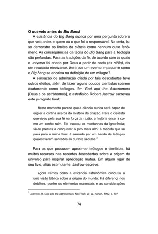 O que veio antes do Big Bangl
   A existência do Big Bang suplica por uma pergunta sobre o
que veio antes e quem ou o que foi o responsável. Na certa, is-
so demonstra os limites da ciência como nenhum outro fenô-
meno. As conseqüências da teoria do Big Bang para a Teologia
são profundas. Para as tradições da fé, de acordo com as quais
o universo foi criado por Deus a partir do nada (ex nihilo), eis
um resultado eletrizante. Será que um evento impactante como
o Big Bang se encaixa na definição de um milagre?
   A sensação de admiração criada por tais descobertas teve
outros efeitos, além de fazer alguns poucos cientistas soarem
exatamente como teólogos. Em God and the Astronomers
[Deus e os astrônomos], o astrofísico Robert Jastrow escreveu
este parágrafo final:

          Neste momento parece que a ciência nunca será capaz de
      erguer a cortina acerca do mistério da criação. Para o cientista
      que viveu pela sua fé na força da razão, a história encerra co-
      mo um sonho ruim. Ele escalou as montanhas da ignorância;
      vê-se prestes a conquistar o pico mais alto; à medida que se
      puxa para a rocha final, é saudado por um bando de teólogos
      que estiveram sentados ali durante séculos.3

   Para os que procuram aproximar teólogos e cientistas, há
muitos recursos nas recentes descobertas sobre a origem do
universo para inspirar apreciação mútua. Em algum lugar de
seu livro, aliás estimulante, Jastrow escreve:

          Agora vemos como a evidência astronômica conduziu a
      uma visão bíblica sobre a origem do mundo. Há diferença nos
      detalhes, porém os elementos essenciais e as considerações

3
    JASTROW, R. God and the Astronomers. New York: W. W. Norton, 1992. p. 107.



                                           74
 