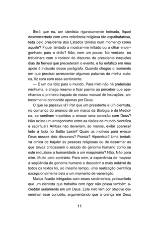 Será que eu, um cientista rigorosamente treinado, fiquei
desconcertado com uma referência religiosa tão espalhafatosa,
feita pelo presidente dos Estados Unidos num momento como
aquele? Fiquei tentado a mostrar-me irritado ou a olhar enver-
gonhado para o chão? Não, nem um pouco. Na verdade, eu
trabalhara com o redator do discurso do presidente naqueles
dias de frenesi que precederam o evento, e fui enfático em meu
apoio à inclusão desse parágrafo. Quando chegou o momento
em que precisei acrescentar algumas palavras de minha auto-
ria, fiz coro com esse sentimento:
    — É um dia feliz para o mundo. Para mim não há pretensão
nenhuma, e chego mesmo a ficar pasmo ao perceber que apa-
nhamos o primeiro traçado de nosso manual de instruções, an-
teriormente conhecido apenas por Deus.
    O que se passava lá? Por que um presidente e um cientista,
no comando do anúncio de um marco da Biologia e da Medici-
na, se sentiram impelidos a evocar uma conexão com Deus?
Não existe um antagonismo entre as visões de mundo científica
e espiritual? Ambas não deveriam, ao menos, evitar aparecer
lado a lado no Salão Leste? Quais os motivos para evocar
Deus nesses dois discursos? Poesia? Hipocrisia? Uma tentati-
va cínica de bajular as pessoas religiosas ou de desarmar as
que talvez criticassem o estudo do genoma humano como se
este reduzisse a humanidade a um maquinário? Não. Não para
mim. Muito pelo contrário. Para mim, a experiência de mapear
a seqüência do genoma humano e descobrir o mais notável de
todos os textos foi, ao mesmo tempo, uma realização científica
excepcionalmente bela e um momento de veneração.
    Muitos ficarão intrigados com esses sentimentos, presumindo
que um cientista que trabalha com rigor não possa também a-
creditar seriamente em um Deus. Este livro tem por objetivo dis-
seminar esse conceito, argumentando que a crença em Deus


                              11
 