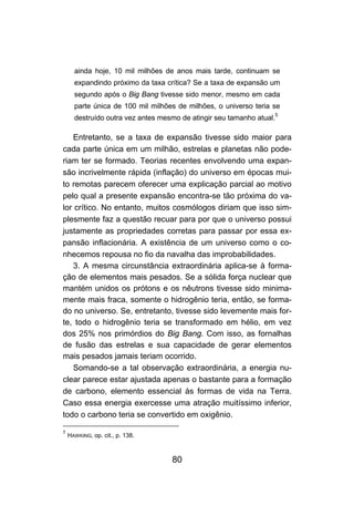 ainda hoje, 10 mil milhões de anos mais tarde, continuam se
      expandindo próximo da taxa crítica? Se a taxa de expansão um
      segundo após o Big Bang tivesse sido menor, mesmo em cada
      parte única de 100 mil milhões de milhões, o universo teria se
      destruído outra vez antes mesmo de atingir seu tamanho atual.5

   Entretanto, se a taxa de expansão tivesse sido maior para
cada parte única em um milhão, estrelas e planetas não pode-
riam ter se formado. Teorias recentes envolvendo uma expan-
são incrivelmente rápida (inflação) do universo em épocas mui-
to remotas parecem oferecer uma explicação parcial ao motivo
pelo qual a presente expansão encontra-se tão próxima do va-
lor crítico. No entanto, muitos cosmólogos diriam que isso sim-
plesmente faz a questão recuar para por que o universo possui
justamente as propriedades corretas para passar por essa ex-
pansão inflacionária. A existência de um universo como o co-
nhecemos repousa no fio da navalha das improbabilidades.
   3. A mesma circunstância extraordinária aplica-se à forma-
ção de elementos mais pesados. Se a sólida força nuclear que
mantém unidos os prótons e os nêutrons tivesse sido minima-
mente mais fraca, somente o hidrogênio teria, então, se forma-
do no universo. Se, entretanto, tivesse sido levemente mais for-
te, todo o hidrogênio teria se transformado em hélio, em vez
dos 25% nos primórdios do Big Bang. Com isso, as fornalhas
de fusão das estrelas e sua capacidade de gerar elementos
mais pesados jamais teriam ocorrido.
   Somando-se a tal observação extraordinária, a energia nu-
clear parece estar ajustada apenas o bastante para a formação
de carbono, elemento essencial às formas de vida na Terra.
Caso essa energia exercesse uma atração muitíssimo inferior,
todo o carbono teria se convertido em oxigênio.

5
    HAWKING, op. cit., p. 138.



                                   80
 