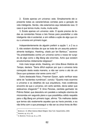 2. Existe apenas um universo: este. Simplesmente ele a-
presenta todas as características corretas para a geração de
vida inteligente. Senão, não estaríamos aqui debatendo isso. O
caso é que temos muita, muita, muita sorte.
   3. Existe apenas um universo: este. O ajuste preciso de to-
das as constantes físicas e leis físicas para possibilitar a vida
inteligente não é acidental, e sim reflete a ação de algo que cri-
ou o universo em primeiro lugar.

   Independentemente de alguém preferir a opção 1, a 2 ou a
3, não existem dúvidas de que se trata de um assunto potenci-
almente teológico. Hawking, citado por lan Barbour,7 escreve:
"As probabilidades contra um universo como o nosso ter surgi-
do de algo como o Big Bang são enormes. Acho que existem
envolvimentos nitidamente religiosos".
   Indo mais longe ainda, Hawking, em Uma Breve História do
Tempo, declara: "Seria difícil explicar por que o universo teria
começado desta exata maneira, a não ser como o ato de um
Deus que quisesse criar seres como nós".8
   Outro destacado físico, Freeman Dyson, após verificar essa
série de "acidentes numéricos", conclui: "Quanto mais examino
o universo e os detalhes de sua arquitetura, mais evidências
encontro de que o universo, em certo sentido, devia saber que
estávamos chegando".9 E Arno Penzias, cientista ganhador do
Prêmio Nobel, que descobriu em paralelo a radiação cósmica de
microondas em segundo plano e que possibilitou sólido respaldo
para o Big Bang em primeiro lugar, afirma: "Os melhores dados
que temos são exatamente aqueles que eu havia previsto, e eu
não tinha com o que prosseguir a não ser os cinco livros de Moi-

7
    BARBOUR, I. G. When Science Meets Religion. New York: HarperCoIlins, 2000.
8
    HAWKING, op. cit, p. 63.
9
    In: BARROW, TIPLER, op. cit., p. 318.



                                            82
 