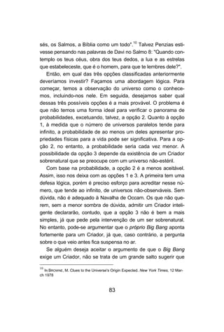 sés, os Salmos, a Bíblia como um todo".10 Talvez Penzias esti-
vesse pensando nas palavras de Davi no Salmo 8: "Quando con-
templo os teus céus, obra dos teus dedos, a lua e as estrelas
que estabeleceste, que é o homem, para que te lembres dele?".
    Então, em qual das três opções classificadas anteriormente
deveríamos investir? Façamos uma abordagem lógica. Para
começar, temos a observação do universo como o conhece-
mos, incluindo-nos nele. Em seguida, desejamos saber qual
dessas três possíveis opções é a mais provável. O problema é
que não temos uma forma ideal para verificar o panorama de
probabilidades, excetuando, talvez, a opção 2. Quanto à opção
1, à medida que o número de universos paralelos tende para
infinito, a probabilidade de ao menos um deles apresentar pro-
priedades físicas para a vida pode ser significativa. Para a op-
ção 2, no entanto, a probabilidade seria cada vez menor. A
possibilidade da opção 3 depende da existência de um Criador
sobrenatural que se preocupe com um universo não-estéril.
    Com base na probabilidade, a opção 2 é a menos aceitável.
Assim, isso nos deixa com as opções 1 e 3. A primeira tem uma
defesa lógica, porém é preciso esforço para acreditar nesse nú-
mero, que tende ao infinito, de universos não-observáveis. Sem
dúvida, não é adequado à Navalha de Occam. Os que não que-
rem, sem a menor sombra de dúvida, admitir um Criador inteli-
gente declararão, contudo, que a opção 3 não é bem a mais
simples, já que pede pela intervenção de um ser sobrenatural.
No entanto, pode-se argumentar que o próprio Big Bang aponta
fortemente para um Criador, já que, caso contrário, a pergunta
sobre o que veio antes fica suspensa no ar.
    Se alguém deseja aceitar o argumento de que o Big Bang
exige um Criador, não se trata de um grande salto sugerir que

10
   IN BROWNE, M. Clues to the Universe's Origin Expected. New York Times, 12 Mar-
ch 1978



                                       83
 