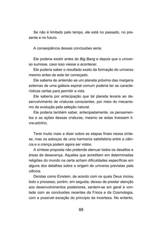 Se não é limitado pelo tempo, ele está no passado, no pre-
sente e no futuro.

  A conseqüência dessas conclusões seria:

    Ele poderia existir antes do Big Bang e depois que o univer-
so sumisse, caso isso viesse a acontecer.
    Ele poderia saber o resultado exato da formação do universo
mesmo antes de este ter começado.
    Ele saberia de antemão se um planeta próximo das margens
externas de uma galáxia espiral comum poderia ter as caracte-
rísticas certas para permitir a vida.
    Ele saberia por antecipação que tal planeta levaria ao de-
senvolvimento de criaturas conscientes, por meio do mecanis-
mo de evolução pela seleção natural.
    Ele poderia também saber, antecipadamente, os pensamen-
tos e as ações dessas criaturas, mesmo se estas tivessem li-
vre-arbítrio.

    Terei muito mais a dizer sobre as etapas finais nessa sínte-
se, mas os esboços de uma harmonia satisfatória entre a ciên-
cia e a crença podem agora ser vistos.
    A síntese proposta não pretende atenuar todos os desafios e
áreas de desavença. Aqueles que acreditam em determinadas
religiões do mundo na certa acham dificuldades específicas em
alguns dos detalhes sobre a origem do universo previstas pela
ciência.
    Deístas como Einstein, de acordo com os quais Deus iniciou
todo o processo, porém, em seguida, deixou de prestar atenção
aos desenvolvimentos posteriores, sentem-se em geral à von-
tade com as conclusões recentes da Física e da Cosmologia,
com a possível exceção do princípio da incerteza. No entanto,


                              88
 
