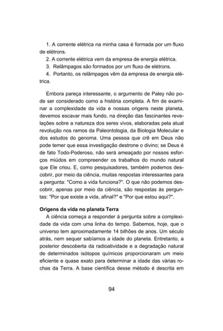 1. A corrente elétrica na minha casa é formada por um fluxo
de elétrons.
    2. A corrente elétrica vem da empresa de energia elétrica.
    3. Relâmpagos são formados por um fluxo de elétrons.
    4. Portanto, os relâmpagos vêm da empresa de energia elé-
trica.

   Embora pareça interessante, o argumento de Paley não po-
de ser considerado como a história completa. A fim de exami-
nar a complexidade da vida e nossas origens neste planeta,
devemos escavar mais fundo, na direção das fascinantes reve-
lações sobre a natureza dos seres vivos, elaboradas pela atual
revolução nos ramos da Paleontologia, da Biologia Molecular e
dos estudos do genoma. Uma pessoa que crê em Deus não
pode temer que essa investigação destrone o divino; se Deus é
de fato Todo-Poderoso, não será ameaçado por nossos esfor-
ços miúdos em compreender os trabalhos do mundo natural
que Ele criou. E, como pesquisadores, também podemos des-
cobrir, por meio da ciência, muitas respostas interessantes para
a pergunta: "Como a vida funciona?". O que não podemos des-
cobrir, apenas por meio da ciência, são respostas às pergun-
tas: "Por que existe a vida, afinal?" e "Por que estou aqui?".

Origens da vida no planeta Terra
   A ciência começa a responder à pergunta sobre a complexi-
dade da vida com uma linha do tempo. Sabemos, hoje, que o
universo tem aproximadamente 14 bilhões de anos. Um século
atrás, nem sequer sabíamos a idade do planeta. Entretanto, a
posterior descoberta da radioatividade e a degradação natural
de determinados isótopos químicos proporcionaram um meio
eficiente e quase exato para determinar a idade das várias ro-
chas da Terra. A base científica desse método é descrita em



                              94
 