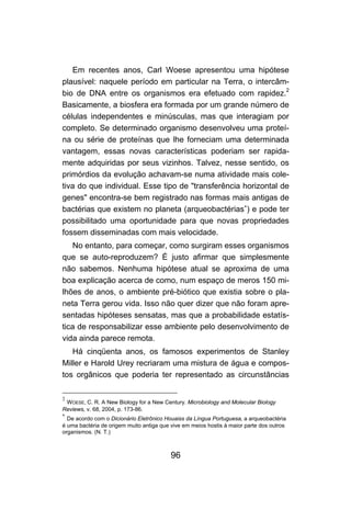Em recentes anos, Carl Woese apresentou uma hipótese
plausível: naquele período em particular na Terra, o intercâm-
bio de DNA entre os organismos era efetuado com rapidez.2
Basicamente, a biosfera era formada por um grande número de
células independentes e minúsculas, mas que interagiam por
completo. Se determinado organismo desenvolveu uma proteí-
na ou série de proteínas que lhe forneciam uma determinada
vantagem, essas novas características poderiam ser rapida-
mente adquiridas por seus vizinhos. Talvez, nesse sentido, os
primórdios da evolução achavam-se numa atividade mais cole-
tiva do que individual. Esse tipo de "transferência horizontal de
genes" encontra-se bem registrado nas formas mais antigas de
bactérias que existem no planeta (arqueobactérias∗) e pode ter
possibilitado uma oportunidade para que novas propriedades
fossem disseminadas com mais velocidade.
   No entanto, para começar, como surgiram esses organismos
que se auto-reproduzem? É justo afirmar que simplesmente
não sabemos. Nenhuma hipótese atual se aproxima de uma
boa explicação acerca de como, num espaço de meros 150 mi-
lhões de anos, o ambiente pré-biótico que existia sobre o pla-
neta Terra gerou vida. Isso não quer dizer que não foram apre-
sentadas hipóteses sensatas, mas que a probabilidade estatís-
tica de responsabilizar esse ambiente pelo desenvolvimento de
vida ainda parece remota.
   Há cinqüenta anos, os famosos experimentos de Stanley
Miller e Harold Urey recriaram uma mistura de água e compos-
tos orgânicos que poderia ter representado as circunstâncias

2
 WOESE, C. R. A New Biology for a New Century. Microbiology and Molecular Biology
Reviews, v. 68, 2004, p. 173-86.
∗
  De acordo com o Dicionário Eletrônico Houaiss da Língua Portuguesa, a arqueobactéria
é uma bactéria de origem muito antiga que vive em meios hostis à maior parte dos outros
organismos. (N. T.)



                                          96
 
