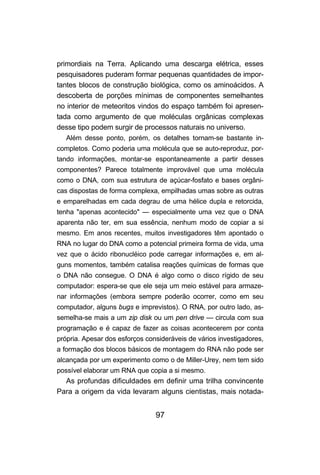primordiais na Terra. Aplicando uma descarga elétrica, esses
pesquisadores puderam formar pequenas quantidades de impor-
tantes blocos de construção biológica, como os aminoácidos. A
descoberta de porções mínimas de componentes semelhantes
no interior de meteoritos vindos do espaço também foi apresen-
tada como argumento de que moléculas orgânicas complexas
desse tipo podem surgir de processos naturais no universo.
   Além desse ponto, porém, os detalhes tornam-se bastante in-
completos. Como poderia uma molécula que se auto-reproduz, por-
tando informações, montar-se espontaneamente a partir desses
componentes? Parece totalmente improvável que uma molécula
como o DNA, com sua estrutura de açúcar-fosfato e bases orgâni-
cas dispostas de forma complexa, empilhadas umas sobre as outras
e emparelhadas em cada degrau de uma hélice dupla e retorcida,
tenha "apenas acontecido" — especialmente uma vez que o DNA
aparenta não ter, em sua essência, nenhum modo de copiar a si
mesmo. Em anos recentes, muitos investigadores têm apontado o
RNA no lugar do DNA como a potencial primeira forma de vida, uma
vez que o ácido ribonucléico pode carregar informações e, em al-
guns momentos, também catalisa reações químicas de formas que
o DNA não consegue. O DNA é algo como o disco rígido de seu
computador: espera-se que ele seja um meio estável para armaze-
nar informações (embora sempre poderão ocorrer, como em seu
computador, alguns bugs e imprevistos). O RNA, por outro lado, as-
semelha-se mais a um zip disk ou um pen drive — circula com sua
programação e é capaz de fazer as coisas acontecerem por conta
própria. Apesar dos esforços consideráveis de vários investigadores,
a formação dos blocos básicos de montagem do RNA não pode ser
alcançada por um experimento como o de Miller-Urey, nem tem sido
possível elaborar um RNA que copia a si mesmo.
  As profundas dificuldades em definir uma trilha convincente
Para a origem da vida levaram alguns cientistas, mais notada-


                                97
 