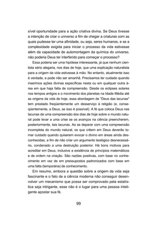 sível oportunidade para a ação criativa divina. Se Deus tivesse
a intenção de criar o universo a fim de chegar a criaturas com as
quais pudesse ter uma afinidade, ou seja, seres humanos, e se a
complexidade exigida para iniciar o processo da vida estivesse
além da capacidade de automontagem da química do universo,
não poderia Deus ter interferido para começar o processo?
   Essa poderia ser uma hipótese interessante, já que nenhum cien-
tista sério alegaria, nos dias de hoje, que uma explicação naturalista
para a origem da vida estivesse à mão. No entanto, atualmente isso
é verdade, e pode não ser amanhã. Precisamos ter cuidado quando
inserimos ações divinas específicas nesta ou em qualquer outra á-
rea em que haja falta de compreensão. Desde os eclipses solares
nos tempos antigos e o movimento dos planetas na Idade Média até
as origens da vida de hoje, essa abordagem de "Deus das lacunas"
tem prestado freqüentemente um desserviço à religião (e, conse-
qüentemente, a Deus, se isso é possível). A fé que coloca Deus nas
lacunas de uma compreensão dos dias de hoje sobre o mundo natu-
ral pode levar a uma crise se os avanços na ciência preencherem,
posteriormente, tais lacunas. Ao se deparar com uma compreensão
incompleta do mundo natural, os que crêem em Deus deverão to-
mar cuidado quando quiserem evocar o divino em áreas ainda des-
conhecidas, a fim de não criar um argumento teológico desnecessá-
rio, condenado a uma destruição posterior. Há bons motivos para
acreditar em Deus, inclusive a existência de princípios matemáticos
e de ordem na criação. São razões positivas, com base no conhe-
cimento em vez de em pressupostos padronizados com base em
uma falta (temporária) de conhecimento.
   Em resumo, embora a questão sobre a origem da vida seja
fascinante e o fato de a ciência moderna não conseguir desen-
volver um mecanismo que possa ser comprovado pela estatís-
tica seja intrigante, esse não é o lugar para uma pessoa inteli-
gente apostar sua fé.


                                 99
 
