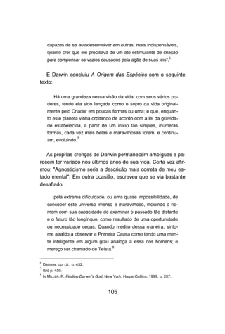 capazes de se autodesenvolver em outras, mais indispensáveis,
      quanto crer que ele precisava de um ato estimulante de criação
      para compensar os vazios causados pela ação de suas leis".6


   E Darwin concluiu A Origem das Espécies com o seguinte
texto:

          Há uma grandeza nessa visão da vida, com seus vários po-
      deres, tendo ela sido lançada como o sopro da vida original-
      mente pelo Criador em poucas formas ou uma; e que, enquan-
      to este planeta vinha orbitando de acordo com a lei da gravida-
      de estabelecida, a partir de um início tão simples, inúmeras
      formas, cada vez mais belas e maravilhosas foram, e continu-
      am, evoluindo.7


   As próprias crenças de Darwin permanecem ambíguas e pa-
recem ter variado nos últimos anos de sua vida. Certa vez afir-
mou: "Agnosticismo seria a descrição mais correta de meu es-
tado mental". Em outra ocasião, escreveu que se via bastante
desafiado

          pela extrema dificuldade, ou uma quase impossibilidade, de
      conceber este universo imenso e maravilhoso, incluindo o ho-
      mem com sua capacidade de examinar o passado tão distante
      e o futuro tão longínquo, como resultado de uma oportunidade
      ou necessidade cegas. Quando medito dessa maneira, sinto-
      me atraído a observar a Primeira Causa como tendo uma men-
      te inteligente em algum grau análoga a essa dos homens; e
      mereço ser chamado de Teísta.8

6
    DARWIN, op. cit., p. 452.
7
    Ibid p. 459.
8
    IN MILLER, R. Finding Darwin's God. New York: HarperCoIlins, 1999. p. 287.



                                         105
 