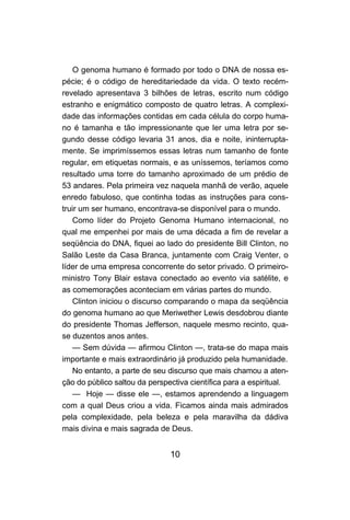 10
O genoma humano é formado por todo o DNA de nossa es-
pécie; é o código de hereditariedade da vida. O texto recém-
revelado apresentava 3 bilhões de letras, escrito num código
estranho e enigmático composto de quatro letras. A complexi-
dade das informações contidas em cada célula do corpo huma-
no é tamanha e tão impressionante que ler uma letra por se-
gundo desse código levaria 31 anos, dia e noite, ininterrupta-
mente. Se imprimíssemos essas letras num tamanho de fonte
regular, em etiquetas normais, e as uníssemos, teríamos como
resultado uma torre do tamanho aproximado de um prédio de
53 andares. Pela primeira vez naquela manhã de verão, aquele
enredo fabuloso, que continha todas as instruções para cons-
truir um ser humano, encontrava-se disponível para o mundo.
Como líder do Projeto Genoma Humano internacional, no
qual me empenhei por mais de uma década a fim de revelar a
seqüência do DNA, fiquei ao lado do presidente Bill Clinton, no
Salão Leste da Casa Branca, juntamente com Craig Venter, o
líder de uma empresa concorrente do setor privado. O primeiro-
ministro Tony Blair estava conectado ao evento via satélite, e
as comemorações aconteciam em várias partes do mundo.
Clinton iniciou o discurso comparando o mapa da seqüência
do genoma humano ao que Meriwether Lewis desdobrou diante
do presidente Thomas Jefferson, naquele mesmo recinto, qua-
se duzentos anos antes.
— Sem dúvida — afirmou Clinton —, trata-se do mapa mais
importante e mais extraordinário já produzido pela humanidade.
No entanto, a parte de seu discurso que mais chamou a aten-
ção do público saltou da perspectiva científica para a espiritual.
— Hoje — disse ele —, estamos aprendendo a linguagem
com a qual Deus criou a vida. Ficamos ainda mais admirados
pela complexidade, pela beleza e pela maravilha da dádiva
mais divina e mais sagrada de Deus.
 