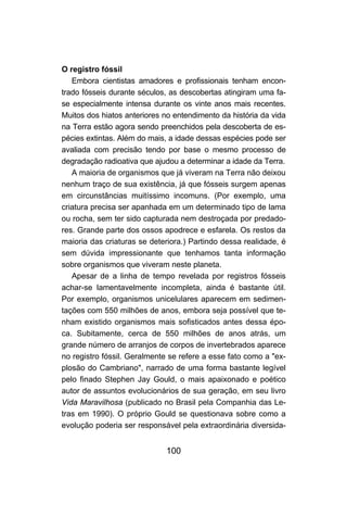 100
O registro fóssil
Embora cientistas amadores e profissionais tenham encon-
trado fósseis durante séculos, as descobertas atingiram uma fa-
se especialmente intensa durante os vinte anos mais recentes.
Muitos dos hiatos anteriores no entendimento da história da vida
na Terra estão agora sendo preenchidos pela descoberta de es-
pécies extintas. Além do mais, a idade dessas espécies pode ser
avaliada com precisão tendo por base o mesmo processo de
degradação radioativa que ajudou a determinar a idade da Terra.
A maioria de organismos que já viveram na Terra não deixou
nenhum traço de sua existência, já que fósseis surgem apenas
em circunstâncias muitíssimo incomuns. (Por exemplo, uma
criatura precisa ser apanhada em um determinado tipo de lama
ou rocha, sem ter sido capturada nem destroçada por predado-
res. Grande parte dos ossos apodrece e esfarela. Os restos da
maioria das criaturas se deteriora.) Partindo dessa realidade, é
sem dúvida impressionante que tenhamos tanta informação
sobre organismos que viveram neste planeta.
Apesar de a linha de tempo revelada por registros fósseis
achar-se lamentavelmente incompleta, ainda é bastante útil.
Por exemplo, organismos unicelulares aparecem em sedimen-
tações com 550 milhões de anos, embora seja possível que te-
nham existido organismos mais sofisticados antes dessa épo-
ca. Subitamente, cerca de 550 milhões de anos atrás, um
grande número de arranjos de corpos de invertebrados aparece
no registro fóssil. Geralmente se refere a esse fato como a "ex-
plosão do Cambriano", narrado de uma forma bastante legível
pelo finado Stephen Jay Gould, o mais apaixonado e poético
autor de assuntos evolucionários de sua geração, em seu livro
Vida Maravilhosa (publicado no Brasil pela Companhia das Le-
tras em 1990). O próprio Gould se questionava sobre como a
evolução poderia ser responsável pela extraordinária diversida-
 