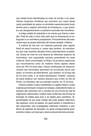 102
osa colisão foram identificadas ao redor do mundo, e as catas-
tróficas mudanças climáticas que ocorreram por causa dessa
vasta quantidade de poeira na atmosfera aparentemente foram
demais para a espécie dominante de dinossauros, o que acarre-
tou seu desaparecimento e a posterior ascensão dos mamíferos.
A antiga colisão do asteróide é um evento que chama a aten-
ção. Pode ter sido o único meio pelo qual os dinossauros se ex-
tinguiram e os mamíferos prosperaram. Provavelmente não esta-
ríamos aqui se aquele asteróide não tivesse atingido o México.
A maioria de nós tem um interesse particular pelo registro
fóssil de seres humanos e, nesse caso também, as descober-
tas das mais recentes décadas foram profundamente revelado-
ras. Ossos de mais de uma dezena de diferentes espécies de
hominídeos, com capacidade craniana aumentando de modo
uniforme, foram encontrados na África. Os primeiros espécimes
que reconhecemos como do moderno Homo sapiens datam
cerca de 195 mil anos atrás. Outras ramificações do desenvol-
vimento dos hominídeos aparentam ter encontrado becos sem
saída: os homens de Neanderthal, que existiam na Europa até
30 mil anos atrás, e os recém-descobertos "hobbits", pessoas
de baixa estatura com cérebro pequeno que viviam na ilha de
Flores, na Indonésia, até sua extinção recente, há 13 mil anos.
Embora existam muitas imperfeições no registro fóssil e muitos
enigmas permaneçam à espera de solução, praticamente todos os
achados são coerentes com o conceito de uma árvore da vida de
organismos relacionados. Existem boas evidências das formas de
transição de répteis para aves e de répteis para mamíferos. Ar-
gumentações de que esse modelo não pode explicar determina-
das espécies, como as baleias, em geral perdem a importância e
são esquecidas, pois investigações adicionais revelaram a exis-
tência de espécies de transição, em geral correspondendo preci-
samente à data e ao local que a teoria evolucionária teria previsto.
 