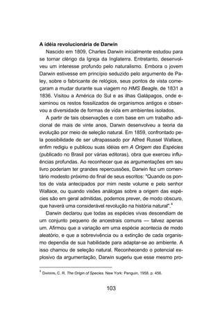 103
A idéia revolucionária de Darwin
Nascido em 1809, Charles Darwin inicialmente estudou para
se tornar clérigo da Igreja da Inglaterra. Entretanto, desenvol-
veu um interesse profundo pelo naturalismo. Embora o jovem
Darwin estivesse em princípio seduzido pelo argumento de Pa-
ley, sobre o fabricante de relógios, seus pontos de vista come-
çaram a mudar durante sua viagem no HMS Beagle, de 1831 a
1836. Visitou a América do Sul e as ilhas Galápagos, onde e-
xaminou os restos fossilizados de organismos antigos e obser-
vou a diversidade de formas de vida em ambientes isolados.
A partir de tais observações e com base em um trabalho adi-
cional de mais de vinte anos, Darwin desenvolveu a teoria da
evolução por meio de seleção natural. Em 1859, confrontado pe-
la possibilidade de ser ultrapassado por Alfred Russel Wallace,
enfim redigiu e publicou suas idéias em A Origem das Espécies
(publicado no Brasil por várias editoras), obra que exerceu influ-
ências profundas. Ao reconhecer que as argumentações em seu
livro poderiam ter grandes repercussões, Darwin fez um comen-
tário modesto próximo do final de seus escritos: "Quando os pon-
tos de vista antecipados por mim neste volume e pelo senhor
Wallace, ou quando visões análogas sobre a origem das espé-
cies são em geral admitidas, podemos prever, de modo obscuro,
que haverá uma considerável revolução na história natural".4
Darwin declarou que todas as espécies vivas descendiam de
um conjunto pequeno de ancestrais comuns — talvez apenas
um. Afirmou que a variação em uma espécie acontecia de modo
aleatório, e que a sobrevivência ou a extinção de cada organis-
mo dependia de sua habilidade para adaptar-se ao ambiente. A
isso chamou de seleção natural. Reconhecendo o potencial ex-
plosivo da argumentação, Darwin sugeriu que esse mesmo pro-
4
DARWIN, C. R. The Origin of Species. New York: Penguin, 1958. p. 456.
 