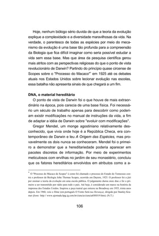 106
Hoje, nenhum biólogo sério duvida de que a teoria da evolução
explique a complexidade e a diversidade maravilhosas da vida. Na
verdade, o parentesco de todas as espécies por meio do meca-
nismo da evolução é uma base tão profunda para a compreensão
da Biologia que fica difícil imaginar como seria possível estudar a
vida sem essa base. Mas que área da pesquisa científica gerou
mais atritos com as perspectivas religiosas do que o ponto de vista
revolucionário de Darwin? Partindo do princípio quase circense de
Scopes sobre o "Processo do Macaco"∗
em 1925 até os debates
atuais nos Estados Unidos sobre lecionar evolução nas escolas,
essa batalha não apresenta sinais de que chegará a um fim.
DNA, o material hereditário
O ponto de vista de Darwin foi o que houve de mais extraor-
dinário na época, pois carecia de uma base física. Foi necessá-
rio um século de trabalho apenas para descobrir como poderi-
am existir modificações no manual de instruções da vida, a fim
de adaptar a idéia de Darwin sobre "evoluir com modificações".
Gregor Mendel, um monge agostiniano relativamente des-
conhecido, que vivia onde hoje é a República Checa, era con-
temporâneo de Darwin e leu A Origem das Espécies, mas pro-
vavelmente os dois nunca se conheceram. Mendel foi o primei-
ro a demonstrar que a hereditariedade poderia aparecer em
pacotes discretos de informação. Por meio de experimentos
meticulosos com ervilhas no jardim de seu monastério, concluiu
que os fatores hereditários envolvidos em atributos como a a-
∗
O "Processo do Macaco de Scopes" é como foi chamado o processo do Estado do Tennessee con-
tra o professor de Biologia John Thomas Scopes, ocorrido em Dayton, 1925. O professor foi a júri
por ensinar a teoria da evolução em uma escola pública. O julgamento durou onze dias e foi o pri-
meiro a ser transmitido por rádio para todo o país. Até hoje, é considerado um marco na história da
imprensa dos Estados Unidos. Inspirou a peça teatral que estreou na Broadway em 1955, trinta anos
depois. Em 1960, veio o filme (em português O Vento Será tua Herança), dirigido por Stanley Kra-
mer (fonte: http:// www.ajornada.hpg.ig.com.br/ciencia/cienciaOOO19.htm). (N.T.)
 