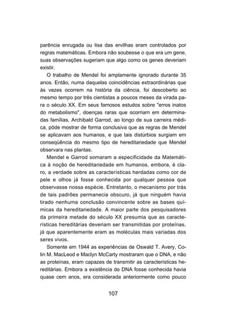 107
parência enrugada ou lisa das ervilhas eram controlados por
regras matemáticas. Embora não soubesse o que era um gene,
suas observações sugeriam que algo como os genes deveriam
existir.
O trabalho de Mendel foi amplamente ignorado durante 35
anos. Então, numa daquelas coincidências extraordinárias que
às vezes ocorrem na história da ciência, foi descoberto ao
mesmo tempo por três cientistas a poucos meses da virada pa-
ra o século XX. Em seus famosos estudos sobre "erros inatos
do metabolismo", doenças raras que ocorriam em determina-
das famílias, Archibald Garrod, ao longo de sua carreira médi-
ca, pôde mostrar de forma conclusiva que as regras de Mendel
se aplicavam aos humanos, e que tais distúrbios surgiam em
conseqüência do mesmo tipo de hereditariedade que Mendel
observara nas plantas.
Mendel e Garrod somaram a especificidade da Matemáti-
ca à noção de hereditariedade em humanos, embora, é cla-
ro, a verdade sobre as características herdadas como cor de
pele e olhos já fosse conhecida por qualquer pessoa que
observasse nossa espécie. Entretanto, o mecanismo por trás
de tais padrões permanecia obscuro, já que ninguém havia
tirado nenhuma conclusão convincente sobre as bases quí-
micas da hereditariedade. A maior parte dos pesquisadores
da primeira metade do século XX presumia que as caracte-
rísticas hereditárias deveriam ser transmitidas por proteínas,
já que aparentemente eram as moléculas mais variadas dos
seres vivos.
Somente em 1944 as experiências de Oswald T. Avery, Co-
lin M. MacLeod e Maclyn McCarty mostraram que o DNA, e não
as proteínas, eram capazes de transmitir as características he-
reditárias. Embora a existência do DNA fosse conhecida havia
quase cem anos, era considerada anteriormente como pouco
 