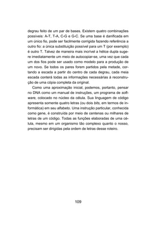 109
degrau feito de um par de bases. Existem quatro combinações
possíveis: A-T, T-A, C-G e G-C. Se uma base é danificada em
um único fio, pode ser facilmente corrigida fazendo referência a
outro fio: a única substituição possível para um T (por exemplo)
é outro T. Talvez de maneira mais incrível a hélice dupla suge-
re imediatamente um meio de autocopiar-se, uma vez que cada
um dos fios pode ser usado como modelo para a produção de
um novo. Se todos os pares forem partidos pela metade, cor-
tando a escada a partir do centro de cada degrau, cada meia
escada conterá todas as informações necessárias à reconstru-
ção de uma cópia completa da original.
Como uma aproximação inicial, podemos, portanto, pensar
no DNA como um manual de instruções, um programa de soft-
ware, colocado no núcleo da célula. Sua linguagem de código
apresenta somente quatro letras (ou dois bits, em termos de in-
formática) em seu alfabeto. Uma instrução particular, conhecida
como gene, é construída por meio de centenas ou milhares de
letras de um código. Todas as funções elaboradas de uma cé-
lula, mesmo em um organismo tão complexo quanto o nosso,
precisam ser dirigidas pela ordem de letras desse roteiro.
 