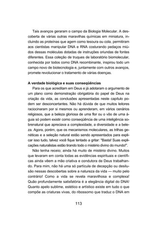 113
Tais avanços geraram o campo da Biologia Molecular. A des-
coberta de várias outras maravilhas químicas em miniatura, in-
cluindo as proteínas que agem como tesoura ou cola, permitiram
aos cientistas manipular DNA e RNA costurando pedaços miú-
dos dessas moléculas dotadas de instruções oriundas de fontes
diferentes. Essa coleção de truques de laboratório biomolecular,
conhecida por todos como DNA recombinante, inspirou todo um
campo novo de biotecnologia e, juntamente com outros avanços,
promete revolucionar o tratamento de várias doenças.
A verdade biológica e suas conseqüências
Para os que acreditam em Deus e já adotaram o argumento de
um plano como demonstração obrigatória do papel de Deus na
criação da vida, as conclusões apresentadas neste capítulo po-
dem ser desconcertantes. Não há dúvida de que muitos leitores
raciocinaram por si mesmos ou aprenderam, em vários cenários
religiosos, que a beleza gloriosa de uma flor ou o vôo de uma á-
guia só podem existir como conseqüência de uma inteligência so-
brenatural que apreciava a complexidade, a diversidade e a bele-
za. Agora, porém, que os mecanismos moleculares, as trilhas ge-
néticas e a seleção natural estão sendo apresentados para expli-
car isso tudo, talvez você fique tentado a gritar: "Basta! Suas expli-
cações naturalistas estão tirando todo o mistério divino do mundo!".
Não tenha receio; ainda há muito de mistério divino. Muitos
que levaram em conta todas as evidências espirituais e científi-
cas ainda vêem a mão criativa e condutora de Deus trabalhan-
do. Para mim, não há uma só partícula de decepção ou desilu-
são nessas descobertas sobre a natureza da vida — muito pelo
contrário! Como a vida se revela maravilhosa e complexa!
Quão profundamente satisfatória é a elegância digital do DNA!
Quanto apelo sublime, estético e artístico existe em tudo o que
compõe as criaturas vivas, do ribossomo que traduz o DNA em
 