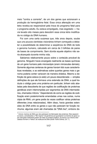 117
meio "contra a corrente", de um dos genes que acionavam a
produção da hemoglobina fetal. Essa única alteração em uma
letra revelou-se responsável pela troca do programa fetal para
o programa adulto. Eu estava empolgado, mas esgotado — ha-
via levado oito meses para descobrir essa única letra modifica-
da no código do DNA humano.
Foi com uma certa surpresa que, três anos depois, soube
que uns poucos cientistas visionários tinham começado a deba-
ter a possibilidade de determinar a seqüência do DNA de todo
o genoma humano, calculado em cerca de 3 bilhões de pares
de bases de comprimento. Sem dúvida aquele objetivo não se-
ria alcançado durante minha vida.
Sabíamos relativamente pouco sobre o conteúdo provável do
genoma. Ninguém havia enxergado realmente as bases químicas
de um gene humano pelo microscópio (eram minúsculas demais).
Somente algumas centenas de genes haviam tido suas caracterís-
ticas reveladas, e as estimativas sobre quantos genes mais o ge-
noma poderia conter variavam de maneira drástica. Mesmo a de-
finição de gene estava (e está) um pouco desordenada — simples
definições de que ele formava uma extensão de DNA, a qual tra-
duzia o código para uma proteína em particular, tinham sido aba-
ladas pela descoberta de que regiões de codificação de proteínas
genéticas eram interrompidas por segmentos de DNA intermediá-
rios, chamados íntrons.∗
Dependendo de como as regiões de codi-
ficação eram posteriormente emendadas umas nas outras, numa
cópia de RNA, um gene podia às vezes codificar várias proteínas
diferentes (mas relacionadas). Além disso, havia grandes exten-
sões de DNA entre os genes e que não pareciam ter função ne-
nhuma; algumas eram até chamadas de "DNA lixo", embora de-
∗
Introns: trechos de DNA que não participam da fabricação das proteínas. Eles separam
os éxons, considerados o "filé mignon" da genômica por guardarem os trechos do gene cu-
jas instruções realmente podem ser lidas na síntese protéica. Os éxons e os íntrons inter-
calados formam a "hélice" da molécula de DNA (fonte: Folha Online). (N. T.)
 