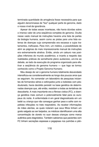 118
terminada quantidade de arrogância fosse necessária para que
alguém denominasse de "lixo" qualquer parte do genoma, dado
o nosso nível de ignorância.
Apesar de todas essas incertezas, não havia dúvidas sobre
o imenso valor de uma seqüência completa do genoma. Oculta
nesse vasto manual de instruções haveria uma lista de partes
da biologia humana, assim como as pistas para uma lista ex-
tensa de doenças cuja compreensão era escassa e cujos tra-
tamentos, ineficazes. Para mim, um médico, a possibilidade de
abrir as páginas do mais impressionante manual de instruções
era extremamente atrativa. Então, ainda um calouro nas posi-
ções inferiores do mundo acadêmico, e incerto a respeito das
realidades práticas de semelhante plano audacioso, uni-me ao
debate, ao lado da execução do programa organizado para efe-
tivar a seqüência do genoma humano — que logo se tornou
conhecido como o Projeto Genoma Humano.
Meu desejo de ver o genoma humano totalmente desvendado
intensificou-se consideravelmente ao longo dos poucos anos que
se seguiram. Ao comandar um laboratório de pesquisas inician-
tes de formandos sérios e esforçados junto a bolsistas com pós-
doutorado, havia decidido persistir na base genética de determi-
nadas doenças que, até então, resistiam a todas as tentativas de
descoberta. A mais importante era a fibrose cística (FC), a doen-
ça genética mais comum e potencialmente fatal para os euro-
peus do norte. A enfermidade é em geral diagnosticada em um
bebê ou criança que não consegue ganhar peso e sofre com re-
petidas infecções no trato respiratório. Ao receber informações
de mães atentas, as quais notaram que seus filhos tinham um
gosto salgado ao ser beijados, os médicos identificaram uma alta
concentração de cloreto no suor dessas crianças como marca
autêntica para diagnóstico. Também sabíamos que pacientes com
FC tinham secreções espessas e pegajosas nos pulmões e pân-
 