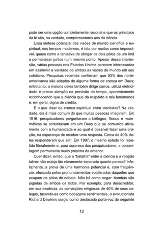 12
pode ser uma opção completamente racional e que os princípios
da fé são, na verdade, complementares aos da ciência.
Essa síntese potencial das visões de mundo científica e es-
piritual, nos tempos modernos, é tida por muitos como impossí-
vel, quase como a tentativa de obrigar os dois pólos de um ímã
a permanecer juntos num mesmo ponto. Apesar dessa impres-
são, várias pessoas nos Estados Unidos parecem interessadas
em assimilar a validade de ambas as visões de mundo em seu
cotidiano. Pesquisas recentes confirmam que 93% dos norte-
americanos são adeptos de alguma forma de crença em Deus;
entretanto, a maioria deles também dirige carros, utiliza eletrici-
dade e presta atenção na previsão do tempo, aparentemente
reconhecendo que a ciência que dá respaldo a tais fenômenos
é, em geral, digna de crédito.
E o que dizer da crença espiritual entre cientistas? Na ver-
dade, ela é mais comum do que muitas pessoas imaginam. Em
1916, pesquisadores perguntaram a biólogos, físicos e mate-
máticos se acreditavam em um Deus que se comunica ativa-
mente com a humanidade e ao qual é possível fazer uma ora-
ção, na esperança de receber uma resposta. Cerca de 40% de-
les responderam que sim. Em 1997, o mesmo estudo foi repe-
tido literalmente e, para surpresa dos pesquisadores, a porcen-
tagem permanecia muito próxima da anterior.
Quer dizer, então, que a "batalha" entre a ciência e a religião
talvez não esteja tão claramente separada quanto parece? Infe-
lizmente, a prova de uma harmonia potencial é, com freqüên-
cia, ofuscada pelos pronunciamentos vociferados daqueles que
ocupam os pólos do debate. Não há como negar: bombas são
jogadas de ambos os lados. Por exemplo, para desacreditar,
em sua essência, as convicções religiosas de 40% de seus co-
legas, taxando-as como bobagens sentimentais, o evolucionista
Richard Dawkins surgiu como destacado porta-voz do seguinte
 