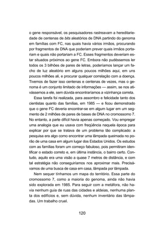 120
o gene responsável, os pesquisadores rastreavam a hereditarie-
dade de centenas de bits aleatórios de DNA partindo do genoma
em famílias com FC, nas quais havia vários irmãos, procurando
por fragmentos de DNA que poderiam prever quais irmãos porta-
riam e quais não portariam a FC. Esses fragmentos deveriam es-
tar situados próximos ao gene FC. Embora não pudéssemos ler
todos os 3 bilhões de pares de letras, poderíamos lançar um fa-
cho de luz aleatório em alguns poucos milhões aqui, em uns
poucos milhões ali, e procurar qualquer correlação com a doença.
Tivemos de fazer isso centenas e centenas de vezes, mas o ge-
noma é um conjunto limitado de informações — assim, se nos ati-
vássemos a ele, sem dúvida encontraríamos a vizinhança correta.
Essa tarefa foi realizada, para assombro e felicidade tanto dos
cientistas quanto das famílias, em 1985 — e ficou demonstrado
que o gene FC deveria encontrar-se em algum lugar em um seg-
mento de 2 milhões de pares de bases de DNA no cromossomo 7.
No entanto, a parte difícil havia apenas começado. Vou empregar
uma analogia que eu usava com freqüência naquela época para
explicar por que se tratava de um problema tão complicado: a
pesquisa era algo como encontrar uma lâmpada queimada no po-
rão de uma casa em algum lugar dos Estados Unidos. Os estudos
com as famílias foram um começo fabuloso, pois permitiram iden-
tificar o estado correto e, em última instância, o bairro certo. Con-
tudo, aquilo era uma visão a quase 7 metros de distância, e com
tal estratégia não conseguiríamos nos aproximar mais. Precisá-
vamos de uma busca de casa em casa, lâmpada por lâmpada.
Nem sequer tínhamos um mapa do território. Essa parte do
cromossomo 7, como a maioria do genoma, ainda não havia
sido explorada em 1985. Para seguir com a metáfora, não ha-
via nenhum guia de ruas das cidades e aldeias, nenhuma plan-
ta dos edifícios e, sem dúvida, nenhum inventário das lâmpa-
das. Um trabalho cruel.
 