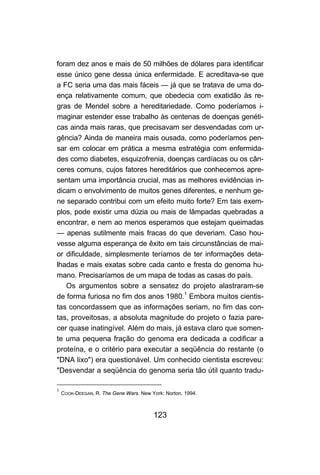 123
foram dez anos e mais de 50 milhões de dólares para identificar
esse único gene dessa única enfermidade. E acreditava-se que
a FC seria uma das mais fáceis — já que se tratava de uma do-
ença relativamente comum, que obedecia com exatidão às re-
gras de Mendel sobre a hereditariedade. Como poderíamos i-
maginar estender esse trabalho às centenas de doenças genéti-
cas ainda mais raras, que precisavam ser desvendadas com ur-
gência? Ainda de maneira mais ousada, como poderíamos pen-
sar em colocar em prática a mesma estratégia com enfermida-
des como diabetes, esquizofrenia, doenças cardíacas ou os cân-
ceres comuns, cujos fatores hereditários que conhecemos apre-
sentam uma importância crucial, mas as melhores evidências in-
dicam o envolvimento de muitos genes diferentes, e nenhum ge-
ne separado contribui com um efeito muito forte? Em tais exem-
plos, pode existir uma dúzia ou mais de lâmpadas quebradas a
encontrar, e nem ao menos esperamos que estejam queimadas
— apenas sutilmente mais fracas do que deveriam. Caso hou-
vesse alguma esperança de êxito em tais circunstâncias de mai-
or dificuldade, simplesmente teríamos de ter informações deta-
lhadas e mais exatas sobre cada canto e fresta do genoma hu-
mano. Precisaríamos de um mapa de todas as casas do país.
Os argumentos sobre a sensatez do projeto alastraram-se
de forma furiosa no fim dos anos 1980.1
Embora muitos cientis-
tas concordassem que as informações seriam, no fim das con-
tas, proveitosas, a absoluta magnitude do projeto o fazia pare-
cer quase inatingível. Além do mais, já estava claro que somen-
te uma pequena fração do genoma era dedicada a codificar a
proteína, e o critério para executar a seqüência do restante (o
"DNA lixo") era questionável. Um conhecido cientista escreveu:
"Desvendar a seqüência do genoma seria tão útil quanto tradu-
1
COOK-DEEGAN, R. The Gene Wars. New York: Norton, 1994.
 