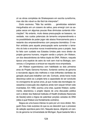 124
zir as obras completas de Shakespeare em escrita cuneiforme,
mas não tão viável ou tão fácil de interpretar".
Outro escreveu: "Não faz sentido. . . geneticistas estariam
mergulhados em um oceano de saliva, para emergir com os sa-
patos secos em algumas poucas ilhas diminutas contendo infor-
mações". No entanto, muito dessa preocupação se baseava, na
verdade, nos custos potenciais de tamanho empreendimento e
na possibilidade de poder jogar ralo abaixo financiamento para o
restante dos empreendimentos com pesquisa biomédica. O me-
lhor antídoto para aquela preocupação seria aumentar o tama-
nho do bolo e encontrar novos investimentos para o projeto. Isso
foi feito com cuidado nos Estados Unidos pelo novo diretor do
projeto genoma humano, ninguém senão o próprio Jim Watson,
um dos descobridores da hélice dupla do DNA. Watson, naquela
época uma espécie de astro do rock sem rival na Biologia, con-
venceu o Congresso a arriscar-se naquela nova empreitada.
Jim Watson supervisionou com habilidade os dois primeiros
anos do Projeto Genoma Humano, fundando centros de genoma
e recrutando alguns dos melhores e mais brilhantes cientistas da
geração atual para trabalhar com ele. Contudo, ainda havia muita
descrença sobre se o projeto teria a capacidade de ser concluído
no cronograma de quinze anos, já que muitas das tecnologias ne-
cessárias à execução dos objetivos ainda nem sequer tinham sido
inventadas. Em 1992, ocorreu uma crise, quando Watson, subita-
mente, abandonou o projeto depois de uma discussão pública
com o diretor dos National Institutes of Health [Institutos Nacionais
de Saúde] sobre a lógica de patentear porções variadas do DNA
(idéia à qual Watson era frontalmente contrário).
Seguiu-se uma busca intensa no país por um novo diretor. Nin-
guém ficou mais surpreso do que eu ao descobrir que o processo
de seleção apontava para mim. Naquela época, dirigindo um cen-
tro de genoma na Universidade de Michigan, fiquei bastante feliz e
 