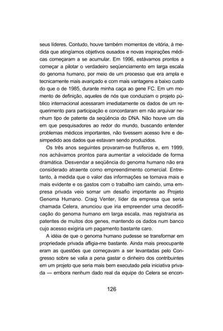 126
seus líderes. Contudo, houve também momentos de vitória, à me-
dida que atingíamos objetivos ousados e novas inspirações médi-
cas começaram a se acumular. Em 1996, estávamos prontos a
começar a pilotar o verdadeiro seqüenciamento em larga escala
do genoma humano, por meio de um processo que era ampla e
tecnicamente mais avançado e com mais vantagens a baixo custo
do que o de 1985, durante minha caça ao gene FC. Em um mo-
mento de definição, aqueles de nós que conduziam o projeto pú-
blico internacional acessaram imediatamente os dados de um re-
querimento para participação e concordaram em não arquivar ne-
nhum tipo de patente da seqüência do DNA. Não houve um dia
em que pesquisadores ao redor do mundo, buscando entender
problemas médicos importantes, não tivessem acesso livre e de-
simpedido aos dados que estavam sendo produzidos.
Os três anos seguintes provaram-se frutíferos e, em 1999,
nos achávamos prontos para aumentar a velocidade de forma
dramática. Desvendar a seqüência do genoma humano não era
considerado atraente como empreendimento comercial. Entre-
tanto, à medida que o valor das informações se tornava mais e
mais evidente e os gastos com o trabalho iam caindo, uma em-
presa privada veio somar um desafio importante ao Projeto
Genoma Humano. Craig Venter, líder da empresa que seria
chamada Celera, anunciou que iria empreender uma decodifi-
cação do genoma humano em larga escala, mas registraria as
patentes de muitos dos genes, mantendo os dados num banco
cujo acesso exigiria um pagamento bastante caro.
A idéia de que o genoma humano pudesse se transformar em
propriedade privada afligia-me bastante. Ainda mais preocupante
eram as questões que começavam a ser levantadas pelo Con-
gresso sobre se valia a pena gastar o dinheiro dos contribuintes
em um projeto que seria mais bem executado pela iniciativa priva-
da — embora nenhum dado real da equipe do Celera se encon-
 