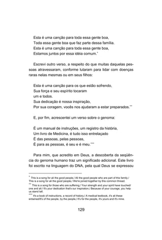 129
Esta é uma canção para toda essa gente boa,
Toda essa gente boa que faz parte dessa família.
Esta é uma canção para toda essa gente boa,
Estamos juntos por essa idéia comum.∗
Escrevi outro verso, a respeito do que muitas daquelas pes-
soas atravessaram, conforme lutaram para lidar com doenças
raras nelas mesmas ou em seus filhos:
Esta é uma canção para os que estão sofrendo,
Sua força e seu espírito tocaram
um e todos.
Sua dedicação é nossa inspiração,
Por sua coragem, vocês nos ajudaram a estar preparados.∗∗
E, por fim, acrescentei um verso sobre o genoma:
É um manual de instruções, um registro da história,
Um livro de Medicina, é tudo isso entrelaçado
É das pessoas, pelas pessoas,
É para as pessoas, é seu e é meu.∗∗∗
Para mim, que acredito em Deus, a descoberta da seqüên-
cia do genoma humano traz um significado adicional. Este livro
foi escrito na linguagem do DNA, pela qual Deus se expressou
∗
This is a song for ali the good people,/ Ali the good people who are part of this family./
This is a song for ali the good people,/ We're joined together by this common thread.
∗∗
This is a song for those who are suffering,/ Your strength and your spirit have touched/
one and ali./ lt's your dedication that's our inspiration,/ Because of your courage, you help
us stand tall.
∗∗∗
lt's a book of instructions, a record of history,/ A medical textbook, it's ali these
entwined/lt's of the people, by the people,/ lt's for the people, it's yours and it's mine.
 