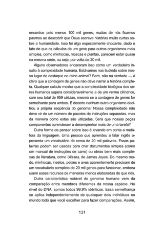 131
encontrar pelo menos 100 mil genes, muitos de nós ficamos
pasmos ao descobrir que Deus escreve histórias muito curtas so-
bre a humanidade. Isso foi algo especialmente chocante, dado o
fato de que os cálculos de um gene para outros organismos mais
simples, como minhocas, moscas e plantas, parecem estar quase
na mesma série, ou seja, por volta de 20 mil.
Alguns observadores encararam isso como um verdadeiro in-
sulto à complexidade humana. Estávamos nos iludindo sobre nos-
so lugar de destaque no reino animal? Bem, não na verdade — é
claro que a contagem de genes não deve narrar a história comple-
ta. Qualquer cálculo mostra que a complexidade biológica dos se-
res humanos supera consideravelmente a de um verme cilíndrico,
com seu total de 959 células, mesmo se a contagem de genes for
semelhante para ambos. E decerto nenhum outro organismo deci-
frou a própria seqüência do genoma! Nossa complexidade não
deve vir de um número de pacotes de instruções separadas, mas
da maneira como estas são utilizadas. Será que nossas peças
componentes aprenderam a desempenhar mais de uma tarefa?
Outra forma de pensar sobre isso é levando em conta a metá-
fora da linguagem. Uma pessoa que aprendeu a falar inglês a-
presenta um vocabulário de cerca de 20 mil palavras. Essas pa-
lavras podem ser usadas para criar documentos simples (como
um manual de instruções de carro) ou obras bem mais comple-
xas de literatura, como Ulisses, de James Joyce. Do mesmo mo-
do, minhocas, insetos, peixes e aves aparentemente precisam de
um vocabulário completo de 20 mil genes para funcionar, embora
usem esses recursos de maneiras menos elaboradas do que nós.
Outra característica notável do genoma humano vem da
comparação entre membros diferentes da nossa espécie. No
nível do DNA, somos todos 99,9% idênticos. Essa semelhança
se aplica independentemente de quaisquer dois indivíduos no
mundo todo que você escolher para fazer comparações. Assim,
 