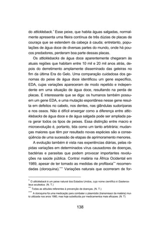 138
do sttickleback.∗
Esse peixe, que habita águas salgadas, normal-
mente apresenta uma fileira contínua de três dúzias de placas de
couraça que se estendem da cabeça à cauda; entretanto, popu-
lações de água doce de diversas partes do mundo, onde há pou-
cos predadores, perderam boa parte dessas placas.
Os stticklebacks de água doce aparentemente chegaram às
atuais regiões que habitam entre 10 mil e 20 mil anos atrás, de-
pois do derretimento amplamente disseminado das geleiras no
fim da última Era do Gelo. Uma comparação cuidadosa dos ge-
nomas do peixe de água doce identificou um gene específico,
EDA, cujas variações apareceram de modo repetido e indepen-
dente em uma situação de água doce, resultando na perda de
placas. É interessante que se diga: os humanos também possu-
em um gene EDA, e uma mutação espontânea nesse gene resul-
ta em defeitos no cabelo, nos dentes, nas glândulas sudoríparas
e nos ossos. Não é difícil enxergar como a diferença entre sttic-
klebacks de água doce e de água salgada pode ser ampliada pa-
ra gerar todos os tipos de peixes. Essa distinção entre macro e
microevolução é, portanto, tida como um tanto arbitrária; mudan-
ças maiores que têm por resultado novas espécies são a conse-
qüência de uma sucessão de etapas de aprimoramento menores.
A evolução também é vista nas experiências diárias, pelas rá-
pidas variações em determinados vírus causadores de doenças,
bactérias e parasitas que podem provocar importantes revolu-
ções na saúde pública. Contraí malária na África Ocidental em
1989, apesar de ter tomado as medidas de profilaxia∗∗
recomen-
dadas (cloroquina).∗∗∗
Variações naturais que ocorreram de for-
∗
O sttickleback é um peixe natural dos Estados Unidos, cujo nome científico é Gasteros-
teus aculeatus. (N. T.)
∗∗
Todas as atitudes referentes à prevenção de doenças. (N. T.)
∗∗∗
A cloroquina foi uma medicação para combater o plasmódio (transmissor da malária) mui-
to utilizada nos anos 1980, mas hoje substituída por medicamentos mais eficazes. (N. T)
 