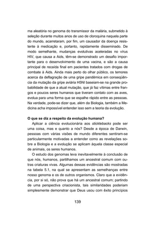 139
ma aleatória no genoma do transmissor da malária, submetido à
seleção durante muitos anos de uso de cloroquina naquela parte
do mundo, acarretaram, por fim, um causador da doença resis-
tente à medicação e, portanto, rapidamente disseminado. De
modo semelhante, mudanças evolutivas aceleradas no vírus
HIV, que causa a Aids, têm-se demonstrado um desafio impor-
tante para o desenvolvimento de uma vacina, e são a causa
principal de recaída final em pacientes tratados com drogas de
combate à Aids. Ainda mais perto do olhar público, os temores
acerca da deflagração de uma gripe pandêmica em conseqüên-
cia da mutação da gripe aviária H5NI baseiam-se na grande pro-
babilidade de que a atual mutação, que já faz vítimas entre fran-
gos e poucos seres humanos que tiveram contato com as aves,
evolua para uma forma que se espalhe rápido entre as pessoas.
Na verdade, pode-se dizer que, além da Biologia, também a Me-
dicina acha impossível entender isso sem a teoria da evolução.
O que se diz a respeito da evolução humana?
Aplicar a ciência evolucionária aos sticklebacks pode ser
uma coisa, mas e quanto a nós? Desde a época de Darwin,
pessoas com várias visões de mundo diferentes sentiram-se
particularmente motivadas a entender como as revelações so-
bre a Biologia e a evolução se aplicam àquela classe especial
de animais, os seres humanos.
O estudo dos genomas leva inevitavelmente à conclusão de
que nós, humanos, partilhamos um ancestral comum com ou-
tras criaturas vivas. Algumas dessas evidências são mostradas
na tabela 5.1, na qual se apresentam as semelhanças entre
nosso genoma e os de outros organismos. Claro que a evidên-
cia, por si só, não prova que há um ancestral comum; partindo
de uma perspectiva criacionista, tais similaridades poderiam
simplesmente demonstrar que Deus usou com êxito princípios
 
