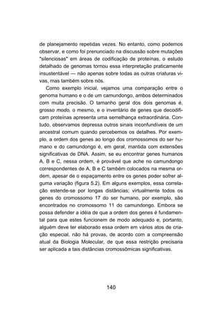 140
de planejamento repetidas vezes. No entanto, como podemos
observar, e como foi prenunciado na discussão sobre mutações
"silenciosas" em áreas de codificação de proteínas, o estudo
detalhado de genomas tornou essa interpretação praticamente
insustentável — não apenas sobre todas as outras criaturas vi-
vas, mas também sobre nós.
Como exemplo inicial, vejamos uma comparação entre o
genoma humano e o de um camundongo, ambos determinados
com muita precisão. O tamanho geral dos dois genomas é,
grosso modo, o mesmo, e o inventário de genes que decodifi-
cam proteínas apresenta uma semelhança extraordinária. Con-
tudo, observamos depressa outros sinais inconfundíveis de um
ancestral comum quando percebemos os detalhes. Por exem-
plo, a ordem dos genes ao longo dos cromossomos do ser hu-
mano e do camundongo é, em geral, mantida com extensões
significativas de DNA. Assim, se eu encontrar genes humanos
A, B e C, nessa ordem, é provável que ache no camundongo
correspondentes de A, B e C também colocados na mesma or-
dem, apesar de o espaçamento entre os genes poder sofrer al-
guma variação (figura 5.2). Em alguns exemplos, essa correla-
ção estende-se por longas distâncias; virtualmente todos os
genes do cromossomo 17 do ser humano, por exemplo, são
encontrados no cromossomo 11 do camundongo. Embora se
possa defender a idéia de que a ordem dos genes é fundamen-
tal para que estes funcionem de modo adequado e, portanto,
alguém deve ter elaborado essa ordem em vários atos de cria-
ção especial, não há provas, de acordo com a compreensão
atual da Biologia Molecular, de que essa restrição precisaria
ser aplicada a tais distâncias cromossômicas significativas.
 