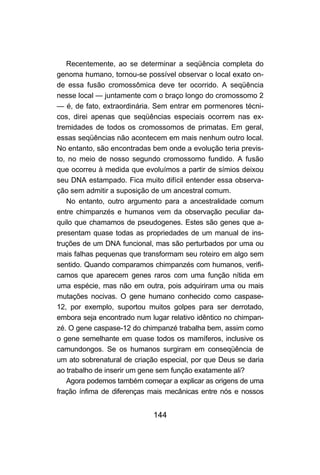 144
Recentemente, ao se determinar a seqüência completa do
genoma humano, tornou-se possível observar o local exato on-
de essa fusão cromossômica deve ter ocorrido. A seqüência
nesse local — juntamente com o braço longo do cromossomo 2
— é, de fato, extraordinária. Sem entrar em pormenores técni-
cos, direi apenas que seqüências especiais ocorrem nas ex-
tremidades de todos os cromossomos de primatas. Em geral,
essas seqüências não acontecem em mais nenhum outro local.
No entanto, são encontradas bem onde a evolução teria previs-
to, no meio de nosso segundo cromossomo fundido. A fusão
que ocorreu à medida que evoluímos a partir de símios deixou
seu DNA estampado. Fica muito difícil entender essa observa-
ção sem admitir a suposição de um ancestral comum.
No entanto, outro argumento para a ancestralidade comum
entre chimpanzés e humanos vem da observação peculiar da-
quilo que chamamos de pseudogenes. Estes são genes que a-
presentam quase todas as propriedades de um manual de ins-
truções de um DNA funcional, mas são perturbados por uma ou
mais falhas pequenas que transformam seu roteiro em algo sem
sentido. Quando comparamos chimpanzés com humanos, verifi-
camos que aparecem genes raros com uma função nítida em
uma espécie, mas não em outra, pois adquiriram uma ou mais
mutações nocivas. O gene humano conhecido como caspase-
12, por exemplo, suportou muitos golpes para ser derrotado,
embora seja encontrado num lugar relativo idêntico no chimpan-
zé. O gene caspase-12 do chimpanzé trabalha bem, assim como
o gene semelhante em quase todos os mamíferos, inclusive os
camundongos. Se os humanos surgiram em conseqüência de
um ato sobrenatural de criação especial, por que Deus se daria
ao trabalho de inserir um gene sem função exatamente ali?
Agora podemos também começar a explicar as origens de uma
fração ínfima de diferenças mais mecânicas entre nós e nossos
 