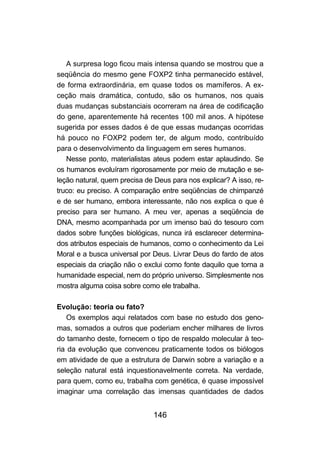 146
A surpresa logo ficou mais intensa quando se mostrou que a
seqüência do mesmo gene FOXP2 tinha permanecido estável,
de forma extraordinária, em quase todos os mamíferos. A ex-
ceção mais dramática, contudo, são os humanos, nos quais
duas mudanças substanciais ocorreram na área de codificação
do gene, aparentemente há recentes 100 mil anos. A hipótese
sugerida por esses dados é de que essas mudanças ocorridas
há pouco no FOXP2 podem ter, de algum modo, contribuído
para o desenvolvimento da linguagem em seres humanos.
Nesse ponto, materialistas ateus podem estar aplaudindo. Se
os humanos evoluíram rigorosamente por meio de mutação e se-
leção natural, quem precisa de Deus para nos explicar? A isso, re-
truco: eu preciso. A comparação entre seqüências de chimpanzé
e de ser humano, embora interessante, não nos explica o que é
preciso para ser humano. A meu ver, apenas a seqüência de
DNA, mesmo acompanhada por um imenso baú do tesouro com
dados sobre funções biológicas, nunca irá esclarecer determina-
dos atributos especiais de humanos, como o conhecimento da Lei
Moral e a busca universal por Deus. Livrar Deus do fardo de atos
especiais da criação não o exclui como fonte daquilo que torna a
humanidade especial, nem do próprio universo. Simplesmente nos
mostra alguma coisa sobre como ele trabalha.
Evolução: teoria ou fato?
Os exemplos aqui relatados com base no estudo dos geno-
mas, somados a outros que poderiam encher milhares de livros
do tamanho deste, fornecem o tipo de respaldo molecular à teo-
ria da evolução que convenceu praticamente todos os biólogos
em atividade de que a estrutura de Darwin sobre a variação e a
seleção natural está inquestionavelmente correta. Na verdade,
para quem, como eu, trabalha com genética, é quase impossível
imaginar uma correlação das imensas quantidades de dados
 