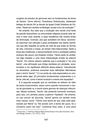 147
surgidos de estudos de genomas sem os fundamentos da teoria
de Darwin. Como afirmou Theodosius Dobzhansky, destacado
biólogo do século XX (e devoto da Igreja Cristã Ortodoxa do Ori-
ente): "Nada tem sentido na Biologia, exceto à luz da evolução".3
No entanto, fica claro que a evolução vem sendo uma fonte
de grande desconforto na comunidade religiosa durante este sé-
culo e meio mais recente, e essa resistência não mostra sinais
de diminuição. Contudo, aos que acreditam em Deus, recomen-
do examinar com atenção o peso arrebatador dos dados científi-
cos que dão respaldo ao ponto de vista de que todas as formas
de vida, incluindo a nossa, se acham inter-relacionadas. Dada a
força das evidências, é desconcertante como a aceitação pública
avançou tão pouco nos Estados Unidos. Talvez parte do proble-
ma diga respeito a uma mera interpretação errada da palavra
"teoria". Os críticos adoram salientar que a evolução é "só uma
teoria", uma afirmação que intriga cientistas em atividade, acos-
tumados a um significado diferente dessa palavra. Vasculhando
os dicionários, podemos encontrar duas definições alternativas
para o termo "teoria": "(1) um ponto de vista especulativo ou con-
jetural sobre algo; (2) princípios fundamentais subjacentes a ci-
ência, arte etc, como a teoria musical e a teoria das equações".
É à segunda acepção que os cientistas se referem ao falar
da teoria evolucionária, assim como quando mencionam a teo-
ria da gravidade ou a teoria sobre germes de doenças infeccio-
sas. Nesse contexto, "teoria" não pretende transmitir incerteza;
para isso, um cientista usaria a palavra "hipótese". No entanto,
no uso comum do dia-a-dia, "teoria" ganha um sentido muito
mais casual, como: "Tenho uma teoria de que João está apai-
xonado por Maria" ou "De acordo com a teoria de Laura, foi o
mordomo quem fez isso". Conforme ficou claro, é uma pena
3
DOBZHANSKV, T. Nothing in Biology Makes Sense Except in the Light of Evolution. Ame-
rican Biology Teacher, v. 35, 1973, p. 125-9.
 
