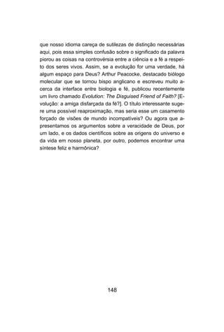 148
que nosso idioma careça de sutilezas de distinção necessárias
aqui, pois essa simples confusão sobre o significado da palavra
piorou as coisas na controvérsia entre a ciência e a fé a respei-
to dos seres vivos. Assim, se a evolução for uma verdade, há
algum espaço para Deus? Arthur Peacocke, destacado biólogo
molecular que se tornou bispo anglicano e escreveu muito a-
cerca da interface entre biologia e fé, publicou recentemente
um livro chamado Evolution: The Disguised Friend of Faith? [E-
volução: a amiga disfarçada da fé?]. O título interessante suge-
re uma possível reaproximação, mas seria esse um casamento
forçado de visões de mundo incompatíveis? Ou agora que a-
presentamos os argumentos sobre a veracidade de Deus, por
um lado, e os dados científicos sobre as origens do universo e
da vida em nosso planeta, por outro, podemos encontrar uma
síntese feliz e harmônica?
 