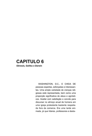 CAPITULO 6
Gênesis, Galileu e Darwin
WASHINGTON, D.C., E CHEIA DE
pessoas espertas, esforçadas e interessan-
tes. Uma ampla variedade de crenças reli-
giosas está representada, bem como uma
proporção significativa de ateus e agnósti-
cos. Aceitei com satisfação o convite para
discursar no almoço anual de homens em
uma igreja protestante bastante respeita-
da fora da comarca. Era uma tarde ani-
mada, já que líderes, professores e desta-
 
