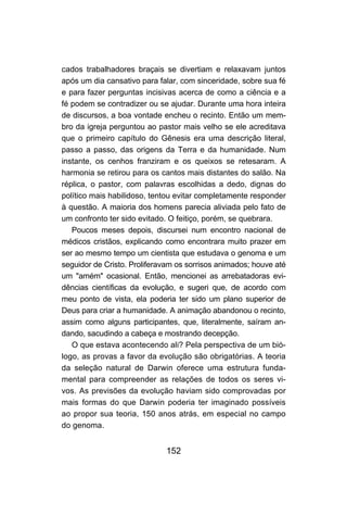 152
cados trabalhadores braçais se divertiam e relaxavam juntos
após um dia cansativo para falar, com sinceridade, sobre sua fé
e para fazer perguntas incisivas acerca de como a ciência e a
fé podem se contradizer ou se ajudar. Durante uma hora inteira
de discursos, a boa vontade encheu o recinto. Então um mem-
bro da igreja perguntou ao pastor mais velho se ele acreditava
que o primeiro capítulo do Gênesis era uma descrição literal,
passo a passo, das origens da Terra e da humanidade. Num
instante, os cenhos franziram e os queixos se retesaram. A
harmonia se retirou para os cantos mais distantes do salão. Na
réplica, o pastor, com palavras escolhidas a dedo, dignas do
político mais habilidoso, tentou evitar completamente responder
à questão. A maioria dos homens parecia aliviada pelo fato de
um confronto ter sido evitado. O feitiço, porém, se quebrara.
Poucos meses depois, discursei num encontro nacional de
médicos cristãos, explicando como encontrara muito prazer em
ser ao mesmo tempo um cientista que estudava o genoma e um
seguidor de Cristo. Proliferavam os sorrisos animados; houve até
um "amém" ocasional. Então, mencionei as arrebatadoras evi-
dências científicas da evolução, e sugeri que, de acordo com
meu ponto de vista, ela poderia ter sido um plano superior de
Deus para criar a humanidade. A animação abandonou o recinto,
assim como alguns participantes, que, literalmente, saíram an-
dando, sacudindo a cabeça e mostrando decepção.
O que estava acontecendo ali? Pela perspectiva de um bió-
logo, as provas a favor da evolução são obrigatórias. A teoria
da seleção natural de Darwin oferece uma estrutura funda-
mental para compreender as relações de todos os seres vi-
vos. As previsões da evolução haviam sido comprovadas por
mais formas do que Darwin poderia ter imaginado possíveis
ao propor sua teoria, 150 anos atrás, em especial no campo
do genoma.
 