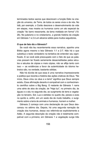 156
terminados textos sacros que descrevem a função Dele na cria-
ção do universo, da Terra, de todos os seres vivos e de nós. No
Islã, por exemplo, o Corão descreve o desenvolvimento da vida
em etapas, mas mostra os humanos como um ato especial da
criação "do barro ressonante, da lama moldada em forma" (15:
26). No judaísmo e no cristianismo, a grande história da criação
em Gênesis 1 e 2 é um alicerce sólido para muitos seguidores.
O que de fato diz o Gênesis?
Se você não leu recentemente essa narrativa, apanhe uma
Bíblia agora mesmo e leia Gênesis 1:1 a 2:7. Não há o que
substitua o texto verdadeiro na tentativa de entender seu signi-
ficado. E se você está preocupado com o fato de que as pala-
vras possam ter ficado seriamente desacreditadas pelos sécu-
los e séculos de cópias e mais cópias, não se aflija tanto com
isso — as evidências a favor da autenticidade do idioma he-
braico são, na verdade, bastante sólidas.
Não há dúvida de que essa é uma narrativa impressionante
e poética que reconta a história das ações criativas de Deus. "No
início, Deus criou os céus e a terra" significa que Deus sempre
existiu. Essa afirmação decerto é compatível com o conhecimen-
to científico sobre o Big Bang. O restante de Gênesis 1 narra
uma série de atos de criação, de "Haja luz", no primeiro dia, às
águas e o céu no segundo dia, ao surgimento de terra e vegeta-
ção no terceiro, Sol, Lua e estrelas no quarto dia, peixes e aves
no quinto e, enfim, em um sexto dia de muito trabalho, o surgi-
mento sobre a terra de animais e humanos, homem e mulher.
Gênesis 2 começa com uma declaração de que Deus des-
cansou no sétimo dia. Depois, há uma segunda narração da
criação dos humanos, dessa vez referindo-se explicitamente a
Adão. A segunda descrição da criação não é totalmente com-
patível com a primeira; em Gênesis 1 a vegetação surge três
 