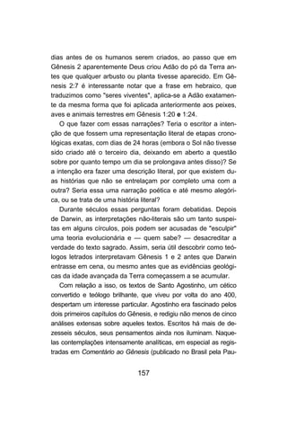 157
dias antes de os humanos serem criados, ao passo que em
Gênesis 2 aparentemente Deus criou Adão do pó da Terra an-
tes que qualquer arbusto ou planta tivesse aparecido. Em Gê-
nesis 2:7 é interessante notar que a frase em hebraico, que
traduzimos como "seres viventes", aplica-se a Adão exatamen-
te da mesma forma que foi aplicada anteriormente aos peixes,
aves e animais terrestres em Gênesis 1:20 e 1:24.
O que fazer com essas narrações? Teria o escritor a inten-
ção de que fossem uma representação literal de etapas crono-
lógicas exatas, com dias de 24 horas (embora o Sol não tivesse
sido criado até o terceiro dia, deixando em aberto a questão
sobre por quanto tempo um dia se prolongava antes disso)? Se
a intenção era fazer uma descrição literal, por que existem du-
as histórias que não se entrelaçam por completo uma com a
outra? Seria essa uma narração poética e até mesmo alegóri-
ca, ou se trata de uma história literal?
Durante séculos essas perguntas foram debatidas. Depois
de Darwin, as interpretações não-literais são um tanto suspei-
tas em alguns círculos, pois podem ser acusadas de "esculpir"
uma teoria evolucionária e — quem sabe? — desacreditar a
verdade do texto sagrado. Assim, seria útil descobrir como teó-
logos letrados interpretavam Gênesis 1 e 2 antes que Darwin
entrasse em cena, ou mesmo antes que as evidências geológi-
cas da idade avançada da Terra começassem a se acumular.
Com relação a isso, os textos de Santo Agostinho, um cético
convertido e teólogo brilhante, que viveu por volta do ano 400,
despertam um interesse particular. Agostinho era fascinado pelos
dois primeiros capítulos do Gênesis, e redigiu não menos de cinco
análises extensas sobre aqueles textos. Escritos há mais de de-
zesseis séculos, seus pensamentos ainda nos iluminam. Naque-
las contemplações intensamente analíticas, em especial as regis-
tradas em Comentário ao Gênesis (publicado no Brasil pela Pau-
 