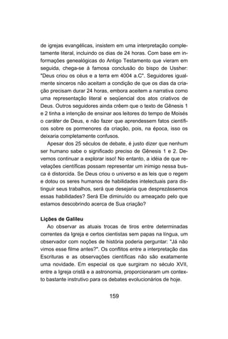 159
de igrejas evangélicas, insistem em uma interpretação comple-
tamente literal, incluindo os dias de 24 horas. Com base em in-
formações genealógicas do Antigo Testamento que vieram em
seguida, chega-se à famosa conclusão do bispo de Ussher:
"Deus criou os céus e a terra em 4004 a.C". Seguidores igual-
mente sinceros não aceitam a condição de que os dias da cria-
ção precisam durar 24 horas, embora aceitem a narrativa como
uma representação literal e seqüencial dos atos criativos de
Deus. Outros seguidores ainda crêem que o texto de Gênesis 1
e 2 tinha a intenção de ensinar aos leitores do tempo de Moisés
o caráter de Deus, e não fazer que aprendessem fatos científi-
cos sobre os pormenores da criação, pois, na época, isso os
deixaria completamente confusos.
Apesar dos 25 séculos de debate, é justo dizer que nenhum
ser humano sabe o significado preciso de Gênesis 1 e 2. De-
vemos continuar a explorar isso! No entanto, a idéia de que re-
velações científicas possam representar um inimigo nessa bus-
ca é distorcida. Se Deus criou o universo e as leis que o regem
e dotou os seres humanos de habilidades intelectuais para dis-
tinguir seus trabalhos, será que desejaria que desprezássemos
essas habilidades? Será Ele diminuído ou ameaçado pelo que
estamos descobrindo acerca de Sua criação?
Lições de Galileu
Ao observar as atuais trocas de tiros entre determinadas
correntes da Igreja e certos cientistas sem papas na língua, um
observador com noções de história poderia perguntar: "Já não
vimos esse filme antes?". Os conflitos entre a interpretação das
Escrituras e as observações científicas não são exatamente
uma novidade. Em especial os que surgiram no século XVII,
entre a Igreja cristã e a astronomia, proporcionaram um contex-
to bastante instrutivo para os debates evolucionários de hoje.
 