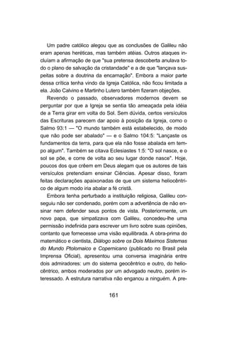 161
Um padre católico alegou que as conclusões de Galileu não
eram apenas heréticas, mas também atéias. Outros ataques in-
cluíam a afirmação de que "sua pretensa descoberta anulava to-
do o plano de salvação da cristandade" e a de que "lançava sus-
peitas sobre a doutrina da encarnação". Embora a maior parte
dessa crítica tenha vindo da Igreja Católica, não ficou limitada a
ela. João Calvino e Martinho Lutero também fizeram objeções.
Revendo o passado, observadores modernos devem se
perguntar por que a Igreja se sentia tão ameaçada pela idéia
de a Terra girar em volta do Sol. Sem dúvida, certos versículos
das Escrituras parecem dar apoio à posição da Igreja, como o
Salmo 93:1 — "O mundo também está estabelecido, de modo
que não pode ser abalado" — e o Salmo 104:5: "Lançaste os
fundamentos da terra, para que ela não fosse abalada em tem-
po algum". Também se citava Eclesiastes 1:5: "O sol nasce, e o
sol se põe, e corre de volta ao seu lugar donde nasce". Hoje,
poucos dos que crêem em Deus alegam que os autores de tais
versículos pretendiam ensinar Ciências. Apesar disso, foram
feitas declarações apaixonadas de que um sistema heliocêntri-
co de algum modo iria abalar a fé cristã.
Embora tenha perturbado a instituição religiosa, Galileu con-
seguiu não ser condenado, porém com a advertência de não en-
sinar nem defender seus pontos de vista. Posteriormente, um
novo papa, que simpatizava com Galileu, concedeu-lhe uma
permissão indefinida para escrever um livro sobre suas opiniões,
contanto que fornecesse uma visão equilibrada. A obra-prima do
matemático e cientista, Diálogo sobre os Dois Máximos Sistemas
do Mundo Ptolomaico e Copernicano (publicado no Brasil pela
Imprensa Oficial), apresentou uma conversa imaginária entre
dois admiradores: um do sistema geocêntrico e outro, do helio-
cêntrico, ambos moderados por um advogado neutro, porém in-
teressado. A estrutura narrativa não enganou a ninguém. A pre-
 