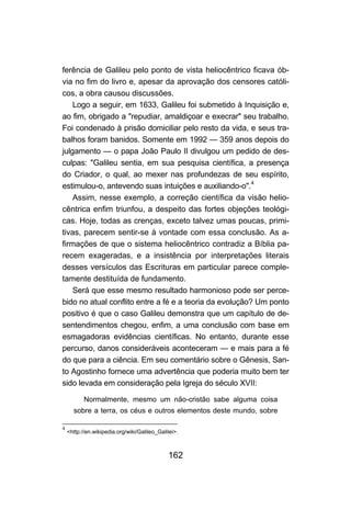 162
ferência de Galileu pelo ponto de vista heliocêntrico ficava ób-
via no fim do livro e, apesar da aprovação dos censores católi-
cos, a obra causou discussões.
Logo a seguir, em 1633, Galileu foi submetido à Inquisição e,
ao fim, obrigado a "repudiar, amaldiçoar e execrar" seu trabalho.
Foi condenado à prisão domiciliar pelo resto da vida, e seus tra-
balhos foram banidos. Somente em 1992 — 359 anos depois do
julgamento — o papa João Paulo II divulgou um pedido de des-
culpas: "Galileu sentia, em sua pesquisa científica, a presença
do Criador, o qual, ao mexer nas profundezas de seu espírito,
estimulou-o, antevendo suas intuições e auxiliando-o".4
Assim, nesse exemplo, a correção científica da visão helio-
cêntrica enfim triunfou, a despeito das fortes objeções teológi-
cas. Hoje, todas as crenças, exceto talvez umas poucas, primi-
tivas, parecem sentir-se à vontade com essa conclusão. As a-
firmações de que o sistema heliocêntrico contradiz a Bíblia pa-
recem exageradas, e a insistência por interpretações literais
desses versículos das Escrituras em particular parece comple-
tamente destituída de fundamento.
Será que esse mesmo resultado harmonioso pode ser perce-
bido no atual conflito entre a fé e a teoria da evolução? Um ponto
positivo é que o caso Galileu demonstra que um capítulo de de-
sentendimentos chegou, enfim, a uma conclusão com base em
esmagadoras evidências científicas. No entanto, durante esse
percurso, danos consideráveis aconteceram — e mais para a fé
do que para a ciência. Em seu comentário sobre o Gênesis, San-
to Agostinho fornece uma advertência que poderia muito bem ter
sido levada em consideração pela Igreja do século XVII:
Normalmente, mesmo um não-cristão sabe alguma coisa
sobre a terra, os céus e outros elementos deste mundo, sobre
4
<http://en.wikipedia.org/wiki/Galileo_Galilei>.
 