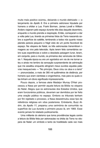 166
muito mais positivo ocorreu, deixando o mundo eletrizado — o
lançamento da Apollo 8. Era a primeira astronave tripulada por
homens a orbitar a Lua. Frank Borman, James Lovell e William
Anders viajaram pelo espaço durante três dias daquele dezembro,
enquanto o mundo prendia a respiração. Então, começaram a dar
a volta pela Lua, tirando as primeiras fotos da Terra nascendo so-
bre a superfície do satélite, lembrando a todos nós quanto nosso
planeta parecia pequeno e frágil visto de um ponto favorável do
espaço. Na véspera de Natal, os três astronautas transmitiram i-
magens ao vivo pela televisão. Após terem feito comentários so-
bre suas experiências e sobre a desolada paisagem lunar, leram,
em conjunto, para o mundo, os primeiros dez versículos de Gêne-
sis 1. Naquela época eu era um agnóstico em via de me tornar a-
teu e ainda me lembro da sensação surpreendente de admiração
que me assaltou enquanto atingiram meus ouvidos aquelas pala-
vras inesquecíveis — "No princípio, Deus criou os céus e a terra"
— pronunciadas, a mais de 380 mil quilômetros de distância, por
homens que eram cientistas e engenheiros, mas para os quais e-
las tinham um óbvio significado impressionante.
Pouco depois, a famosa ateia Madalyn Murray O'Hair pro-
cessou a Nasa por permitir aquela leitura da Bíblia na véspera
do Natal. Alegou que os astronautas dos Estados Unidos, que
eram funcionários públicos, deveriam ser demitidos por ter feito
uma oração pública no espaço. Embora os tribunais tenham
por fim rejeitado o processo, a Nasa desestimulou esse tipo de
referência religiosa em vôos posteriores. Entretanto, Buzz Al-
drin, da Apollo 11, preparou uma cerimônia de comunhão na
superfície da Lua durante o primeiro pouso lá, em 1969. Esse
evento jamais foi relatado publicamente.
Uma militante do ateísmo que toma providências legais contra
a leitura da Bíblia feita por astronautas na órbita da Terra na vés-
pera de Natal: um símbolo e tanto da hostilidade cada vez mais
 