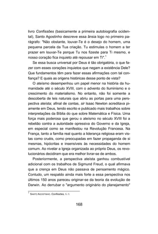 168
livro Confissões (basicamente a primeira autobiografia ociden-
tal), Santo Agostinho descreve essa ânsia logo no primeiro pa-
rágrafo: "Não obstante, louvar-Te é o desejo do homem, uma
pequena parcela da Tua criação. Tu estimulas o homem a ter
prazer em louvar-Te porque Tu nos fizeste para Ti mesmo, e
nosso coração fica inquieto até repousar em Ti".1
Se essa busca universal por Deus é tão obrigatória, o que fa-
zer com esses corações inquietos que negam a existência Dele?
Que fundamentos têm para fazer essas afirmações com tal con-
fiança? E quais as origens históricas desse ponto de vista?
O ateísmo desempenhou um papel menor na história da hu-
manidade até o século XVIII, com o advento do Iluminismo e o
crescimento do materialismo. No entanto, não foi somente a
descoberta de leis naturais que abriu as portas para uma pers-
pectiva ateísta; afinal de contas, sir Isaac Newton acreditava pi-
amente em Deus, tendo escrito e publicado mais trabalhos sobre
interpretações da Bíblia do que sobre Matemática e Física. Uma
força mais poderosa que gerou o ateísmo no século XVIII foi a
rebelião contra a autoridade opressiva do Governo e da Igreja,
em especial como se manifestou na Revolução Francesa. Na
França, tanto a família real quanto a liderança religiosa eram vis-
tas como cruéis, como preocupadas em fazer propaganda de si
mesmas, hipócritas e insensíveis às necessidades do homem
comum. Ao nivelar a Igreja organizada ao próprio Deus, os revo-
lucionários decidiram que era melhor livrar-se de ambos.
Posteriormente, a perspectiva ateísta ganhou combustível
adicional com os trabalhos de Sigmund Freud, o qual afirmava
que a crença em Deus não passava de pensamento mágico.
Contudo, um respaldo ainda mais forte a essa perspectiva nos
últimos 150 anos pareceu originar-se da teoria da evolução de
Darwin. Ao derrubar o "argumento originário do planejamento"
1
SANTO AGOSTINHO. Confissões, l.i. I.
 