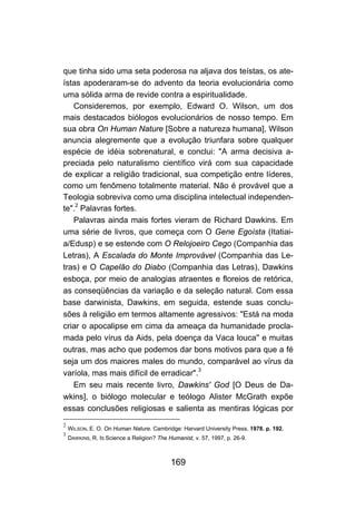 169
que tinha sido uma seta poderosa na aljava dos teístas, os ate-
ístas apoderaram-se do advento da teoria evolucionária como
uma sólida arma de revide contra a espiritualidade.
Consideremos, por exemplo, Edward O. Wilson, um dos
mais destacados biólogos evolucionários de nosso tempo. Em
sua obra On Human Nature [Sobre a natureza humana], Wilson
anuncia alegremente que a evolução triunfara sobre qualquer
espécie de idéia sobrenatural, e conclui: "A arma decisiva a-
preciada pelo naturalismo científico virá com sua capacidade
de explicar a religião tradicional, sua competição entre líderes,
como um fenômeno totalmente material. Não é provável que a
Teologia sobreviva como uma disciplina intelectual independen-
te".2
Palavras fortes.
Palavras ainda mais fortes vieram de Richard Dawkins. Em
uma série de livros, que começa com O Gene Egoísta (Itatiai-
a/Edusp) e se estende com O Relojoeiro Cego (Companhia das
Letras), A Escalada do Monte Improvável (Companhia das Le-
tras) e O Capelão do Diabo (Companhia das Letras), Dawkins
esboça, por meio de analogias atraentes e floreios de retórica,
as conseqüências da variação e da seleção natural. Com essa
base darwinista, Dawkins, em seguida, estende suas conclu-
sões à religião em termos altamente agressivos: "Está na moda
criar o apocalipse em cima da ameaça da humanidade procla-
mada pelo vírus da Aids, pela doença da Vaca louca'' e muitas
outras, mas acho que podemos dar bons motivos para que a fé
seja um dos maiores males do mundo, comparável ao vírus da
varíola, mas mais difícil de erradicar".3
Em seu mais recente livro, Dawkins' God [O Deus de Da-
wkins], o biólogo molecular e teólogo Alister McGrath expõe
essas conclusões religiosas e salienta as mentiras lógicas por
2
WILSON, E. O. On Human Nature. Cambridge: Harvard University Press, 1978. p. 192.
3
DAWKINS, R. IS Science a Religion? The Humanist, v. 57, 1997, p. 26-9.
 