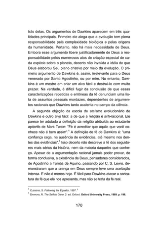 170
trás delas. Os argumentos de Dawkins aparecem em três qua-
lidades principais. Primeiro ele alega que a evolução tem plena
responsabilidade pela complexidade biológica e pelas origens
da humanidade. Portanto, não há mais necessidade de Deus.
Embora esse argumento libere justificadamente de Deus a res-
ponsabilidade pelos numerosos atos de criação especial de ca-
da espécie sobre o planeta, decerto não invalida a idéia de que
Deus elaborou Seu plano criativo por meio da evolução. O pri-
meiro argumento de Dawkins é, assim, irrelevante para o Deus
venerado por Santo Agostinho, ou por mim. No entanto, Daw-
kins é um mestre em criar um alvo fácil e destruí-lo com muito
prazer. Na verdade, é difícil fugir da conclusão de que essas
caracterizações repetidas e errôneas da fé denunciam uma lis-
ta de assuntos pessoais mordazes, dependentes de argumen-
tos racionais que Dawkins tanto acalenta no campo da ciência.
A segunda objeção da escola de ateísmo evolucionário de
Dawkins é outro alvo fácil: a de que a religião é anti-racional. Ele
parece ter adotado a definição da religião atribuída ao estudante
apócrifo de Mark Twain: "Fé é acreditar que aquilo que você co-
nhece não é bem assim".4
A definição de fé de Dawkins é: "uma
confiança cega, na ausência de evidências, até mesmo nos den-
tes das evidências".5
Isso decerto não descreve a fé dos seguido-
res mais sérios da história, nem da maioria daqueles que conhe-
ço. Apesar de a argumentação racional jamais poder provar, de
forma conclusiva, a existência de Deus, pensadores considerados,
de Agostinho a Tomás de Aquino, passando por C. S. Lewis, de-
monstraram que a crença em Deus sempre teve uma aceitação
intensa. E não é menos hoje. É fácil para Dawkins atacar a carica-
tura de fé que ele nos apresenta, mas não se trata da fé real.
4
CLEMENS, S. Following the Equator, 1897. 5
5
DAWKINS, R. The Selfish Gene. 2. ed. Oxford: Oxford University Press, 1989. p. 198.
 