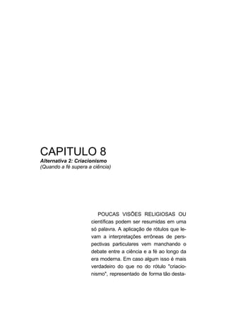 CAPITULO 8
Alternativa 2: Criacionismo
(Quando a fé supera a ciência)
POUCAS VISÕES RELIGIOSAS OU
científicas podem ser resumidas em uma
só palavra. A aplicação de rótulos que le-
vam a interpretações errôneas de pers-
pectivas particulares vem manchando o
debate entre a ciência e a fé ao longo da
era moderna. Em caso algum isso é mais
verdadeiro do que no do rótulo "criacio-
nismo", representado de forma tão desta-
 